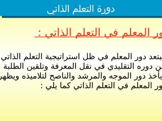 ‫الذاتي‬ ‫التعلم‬ ‫دورة‬
: ‫الذاتي‬ ‫التعلم‬ ‫في‬ ‫المعلم‬ ‫ور‬
‫الذاتي‬ ‫التعلم‬ ‫استراتيجية‬ ‫ظل‬ ‫في‬ ‫المعلم‬ ‫دور‬ ‫يبتعد‬
، ‫الطلبة‬ ‫وتلقين‬ ‫المعرفة‬ ‫نقل‬ ‫في‬ ‫التقليدي‬ ‫دوره‬ ‫عن‬
‫ويظهر‬ ‫لتالميذه‬ ‫والناصح‬ ‫والمرشد‬ ‫الموجه‬ ‫دور‬ ‫يأخذ‬
: ‫يلي‬ ‫كما‬ ‫الذاتي‬ ‫التعلم‬ ‫في‬ ‫المعلم‬ ‫ور‬
 