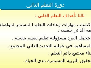 ‫الذاتي‬ ‫التعلم‬ ‫دورة‬
: ‫الذاتي‬ ‫التعلم‬ ‫أهداف‬: ‫ثالثا‬
‫لمواصلة‬ ‫لمستمر‬ ‫ا‬ ‫التعلم‬ ‫وعادات‬ ‫مهارات‬ ‫اكتساب‬
. ‫بنفسه‬ ‫الذاتي‬ ‫مه‬
. ‫بنفسه‬ ‫نفسه‬ ‫تعليم‬ ‫مسؤولية‬ ‫الفرد‬ ‫يتحمل‬
. ‫للمجتمع‬ ‫الذاتي‬ ‫التجديد‬ ‫عملية‬ ‫في‬ ‫المساهمة‬
. ‫التعلم‬ ‫دائم‬ ‫مجتمع‬ ‫بناء‬
. ‫الحياة‬ ‫مدى‬ ‫المستمرة‬ ‫التربية‬ ‫تحقيق‬
 