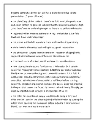 22
become somewhat better but still has a dilated colon due to late
presentation ( 3 years old now )
 the plain X ray of this patient : there’s air fluid level , the pelvic area
and colon contain no gases so indicate that the obstruction locates high
, and there’s no air under diaphragm so there is no perforated viscous
 In general when we send patient for X ray : we look for 1. Air-fluid
level and 2. Air under diaphragm
 the stoma in this child was done trans anally without laparotomy
 while in older they need assisted laparoscopy or laparotomy
 the principle of surgery in such condition : resection of aganglionic
segment with follow up to see if he need dilatation or not
 if no need ----- > after two month we have to close the stoma
 how to prepare the stoma for closure : 1. Admission 24 h before
surgery 2. Preoperative investigations 3. Nothing per oral or just clear
fluid ( water or juice without grains) , no solid contents 4. I.V fluid 5.
Antibiotics ( broad spectrum like cephetrixon with metronidazole for
anerobics ) at induction of anesthesia I.V half hour before starting
surgery 6. irrigation of proximal stoma at the bases( since the proximal
is the part that passes the feces ) by normal saline 6 hourly 20 cc/kg per
dose by angiotube and syringe ( 2 or 3 syringes of 50 cc)
 the colon has poor blood supply in addition to being a dirty part ,
since we can’t control the blood supply ( only by revision by cutting the
edges when opening the stoma and before suturing it to bring more
blood ) but we can make it more clean
 