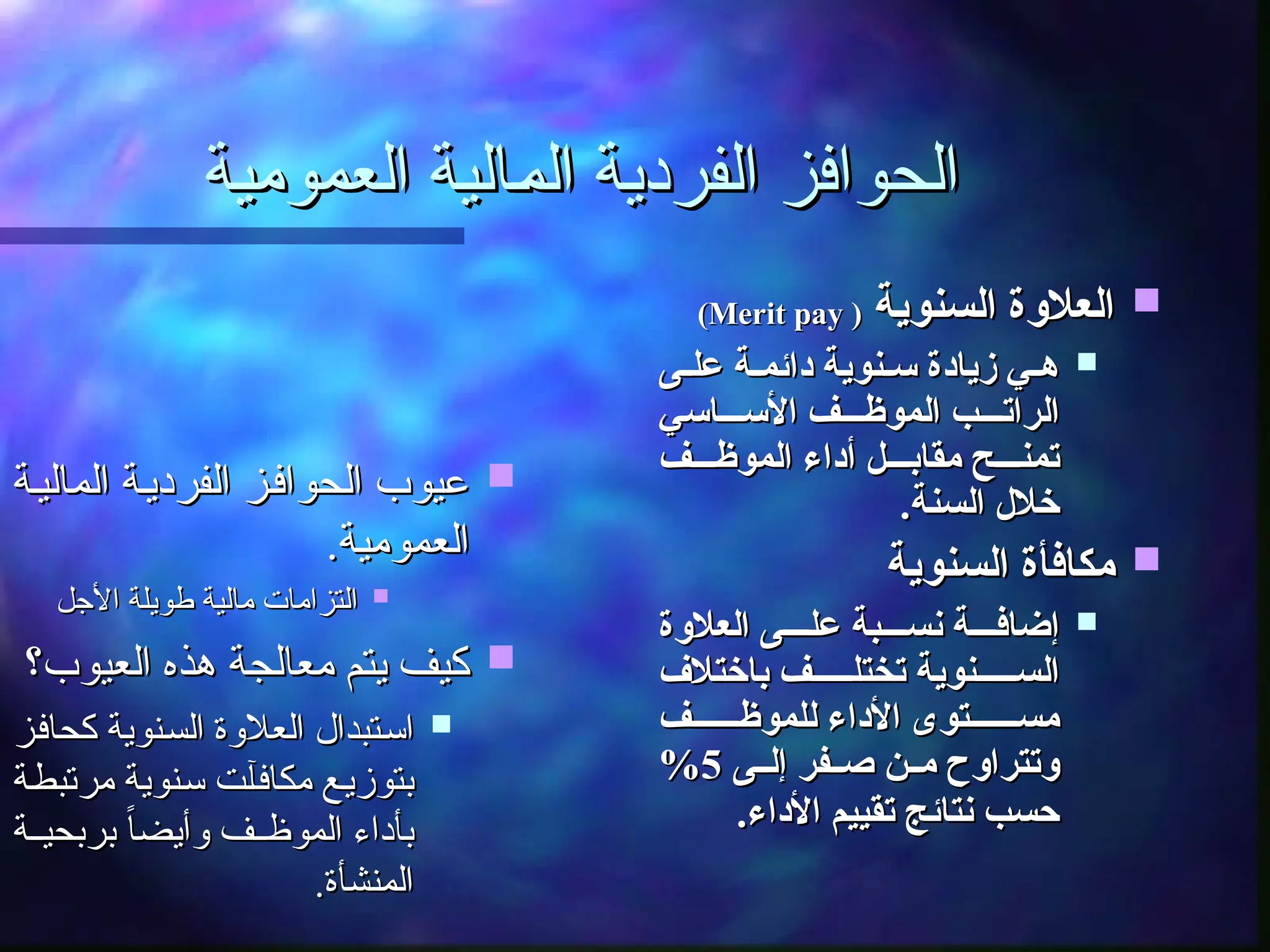 ‫العمومية‬ ‫ـالية‬
‫م‬‫ال‬ ‫الفردية‬ ‫الحوافز‬
‫العمومية‬ ‫ـالية‬
‫م‬‫ال‬ ‫الفردية‬ ‫الحوافز‬

‫السنوية‬ ‫العالوة‬
‫السنوية‬ ‫العالوة‬
(
(
Merit pay
Merit pay
)
)

‫ى‬ ‫عل‬ ‫ة‬ ‫دائم‬ ‫نوية‬ ‫س‬ ‫زيادة‬ ‫ي‬ ‫ه‬
‫ى‬ ‫عل‬ ‫ة‬ ‫دائم‬ ‫نوية‬ ‫س‬ ‫زيادة‬ ‫ي‬ ‫ه‬
‫اسي‬ ‫األس‬ ‫ف‬ ‫الموظ‬ ‫ب‬ ‫الرات‬
‫اسي‬ ‫األس‬ ‫ف‬ ‫الموظ‬ ‫ب‬ ‫الرات‬
‫ف‬ ‫الموظ‬ ‫أداء‬ ‫ل‬ ‫مقاب‬ ‫ح‬ ‫تمن‬
‫ف‬ ‫الموظ‬ ‫أداء‬ ‫ل‬ ‫مقاب‬ ‫ح‬ ‫تمن‬
.‫السنة‬ ‫خالل‬
.‫السنة‬ ‫خالل‬

‫السنوية‬ ‫مكافأة‬
‫السنوية‬ ‫مكافأة‬

‫العالوة‬ ‫ى‬ ‫عل‬ ‫بة‬ ‫نس‬ ‫ة‬ ‫إضاف‬
‫العالوة‬ ‫ى‬ ‫عل‬ ‫بة‬ ‫نس‬ ‫ة‬ ‫إضاف‬
‫باختالف‬ ‫ف‬ ‫تختل‬ ‫نوية‬ ‫الس‬
‫باختالف‬ ‫ف‬ ‫تختل‬ ‫نوية‬ ‫الس‬
‫ف‬ ‫للموظ‬ ‫األداء‬ ‫توى‬ ‫مس‬
‫ف‬ ‫للموظ‬ ‫األداء‬ ‫توى‬ ‫مس‬
‫ى‬ ‫إل‬ ‫فر‬ ‫ص‬ ‫ن‬ ‫م‬ ‫وتتراوح‬
‫ى‬ ‫إل‬ ‫فر‬ ‫ص‬ ‫ن‬ ‫م‬ ‫وتتراوح‬
5
5
%
%
.‫األداء‬ ‫تقييم‬ ‫نتائج‬ ‫حسب‬
.‫األداء‬ ‫تقييم‬ ‫نتائج‬ ‫حسب‬

‫ـة‬‫ي‬‫المال‬ ‫ـة‬‫ي‬‫الفرد‬ ‫ـز‬‫ف‬‫الحوا‬ ‫عيوب‬
‫ـة‬‫ي‬‫المال‬ ‫ـة‬‫ي‬‫الفرد‬ ‫ـز‬‫ف‬‫الحوا‬ ‫عيوب‬
.‫العمومية‬
.‫العمومية‬

‫األجل‬ ‫طويلة‬ ‫مالية‬ ‫التزامات‬
‫األجل‬ ‫طويلة‬ ‫مالية‬ ‫التزامات‬

‫العيوب؟‬ ‫هذه‬ ‫معالجة‬ ‫يتم‬ ‫كيف‬
‫العيوب؟‬ ‫هذه‬ ‫معالجة‬ ‫يتم‬ ‫كيف‬

‫ـز‬‫ف‬‫كحا‬ ‫ـنوية‬‫س‬‫ال‬ ‫العالوة‬ ‫ـتبدال‬‫س‬‫ا‬
‫ـز‬‫ف‬‫كحا‬ ‫ـنوية‬‫س‬‫ال‬ ‫العالوة‬ ‫ـتبدال‬‫س‬‫ا‬
‫ـة‬‫ط‬‫مرتب‬ ‫ـنوية‬‫س‬ ‫ـت‬‫آ‬‫مكاف‬ ‫ـع‬‫ي‬‫بتوز‬
‫ـة‬‫ط‬‫مرتب‬ ‫ـنوية‬‫س‬ ‫ـت‬‫آ‬‫مكاف‬ ‫ـع‬‫ي‬‫بتوز‬
‫ـة‬‫ـ‬‫بربحي‬ ً‫ا‬‫وأيض‬ ‫ـف‬‫ـ‬‫الموظ‬ ‫بأداء‬
‫ـة‬‫ـ‬‫بربحي‬ ً‫ا‬‫وأيض‬ ‫ـف‬‫ـ‬‫الموظ‬ ‫بأداء‬
.‫المنشأة‬
.‫المنشأة‬
 