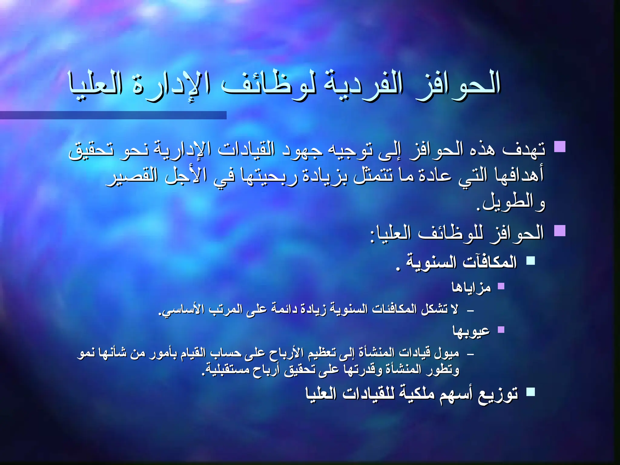 ‫العليا‬ ‫اإلدارة‬ ‫لوظائف‬ ‫الفردية‬ ‫الحوافز‬
‫العليا‬ ‫اإلدارة‬ ‫لوظائف‬ ‫الفردية‬ ‫الحوافز‬

‫تحقيق‬ ‫نحو‬ ‫اإلدارية‬ ‫القيادات‬ ‫جهود‬ ‫توجيه‬ ‫إلى‬ ‫الحوافز‬ ‫هذه‬ ‫تهدف‬
‫تحقيق‬ ‫نحو‬ ‫اإلدارية‬ ‫القيادات‬ ‫جهود‬ ‫توجيه‬ ‫إلى‬ ‫الحوافز‬ ‫هذه‬ ‫تهدف‬
‫القصير‬ ‫األجل‬ ‫في‬ ‫ربحيتها‬ ‫بزيادة‬ ‫تتمثل‬ ‫ما‬ ‫عادة‬ ‫التي‬ ‫أهدافها‬
‫القصير‬ ‫األجل‬ ‫في‬ ‫ربحيتها‬ ‫بزيادة‬ ‫تتمثل‬ ‫ما‬ ‫عادة‬ ‫التي‬ ‫أهدافها‬
.‫والطويل‬
.‫والطويل‬

:‫العليا‬ ‫للوظائف‬ ‫الحوافز‬
:‫العليا‬ ‫للوظائف‬ ‫الحوافز‬

. ‫السنوية‬ ‫المكافآت‬
. ‫السنوية‬ ‫المكافآت‬

‫مزاياها‬
‫مزاياها‬
–
.‫األساسي‬ ‫المرتب‬ ‫على‬ ‫دائمة‬ ‫زيادة‬ ‫السنوية‬ ‫المكافئات‬ ‫تشكل‬ ‫ال‬
.‫األساسي‬ ‫المرتب‬ ‫على‬ ‫دائمة‬ ‫زيادة‬ ‫السنوية‬ ‫المكافئات‬ ‫تشكل‬ ‫ال‬

‫عيوبها‬
‫عيوبها‬
–
‫نمو‬ ‫شأنها‬ ‫من‬ ‫بأمور‬ ‫القيام‬ ‫حساب‬ ‫على‬ ‫األرباح‬ ‫تعظيم‬ ‫إلى‬ ‫المنشأة‬ ‫قيادات‬ ‫ميول‬
‫نمو‬ ‫شأنها‬ ‫من‬ ‫بأمور‬ ‫القيام‬ ‫حساب‬ ‫على‬ ‫األرباح‬ ‫تعظيم‬ ‫إلى‬ ‫المنشأة‬ ‫قيادات‬ ‫ميول‬
.‫مستقبلية‬ ‫أرباح‬ ‫تحقيق‬ ‫على‬ ‫وقدرتها‬ ‫المنشأة‬ ‫وتطور‬
.‫مستقبلية‬ ‫أرباح‬ ‫تحقيق‬ ‫على‬ ‫وقدرتها‬ ‫المنشأة‬ ‫وتطور‬

‫العليا‬ ‫للقيادات‬ ‫ملكية‬ ‫أسهم‬ ‫توزيع‬
‫العليا‬ ‫للقيادات‬ ‫ملكية‬ ‫أسهم‬ ‫توزيع‬
 