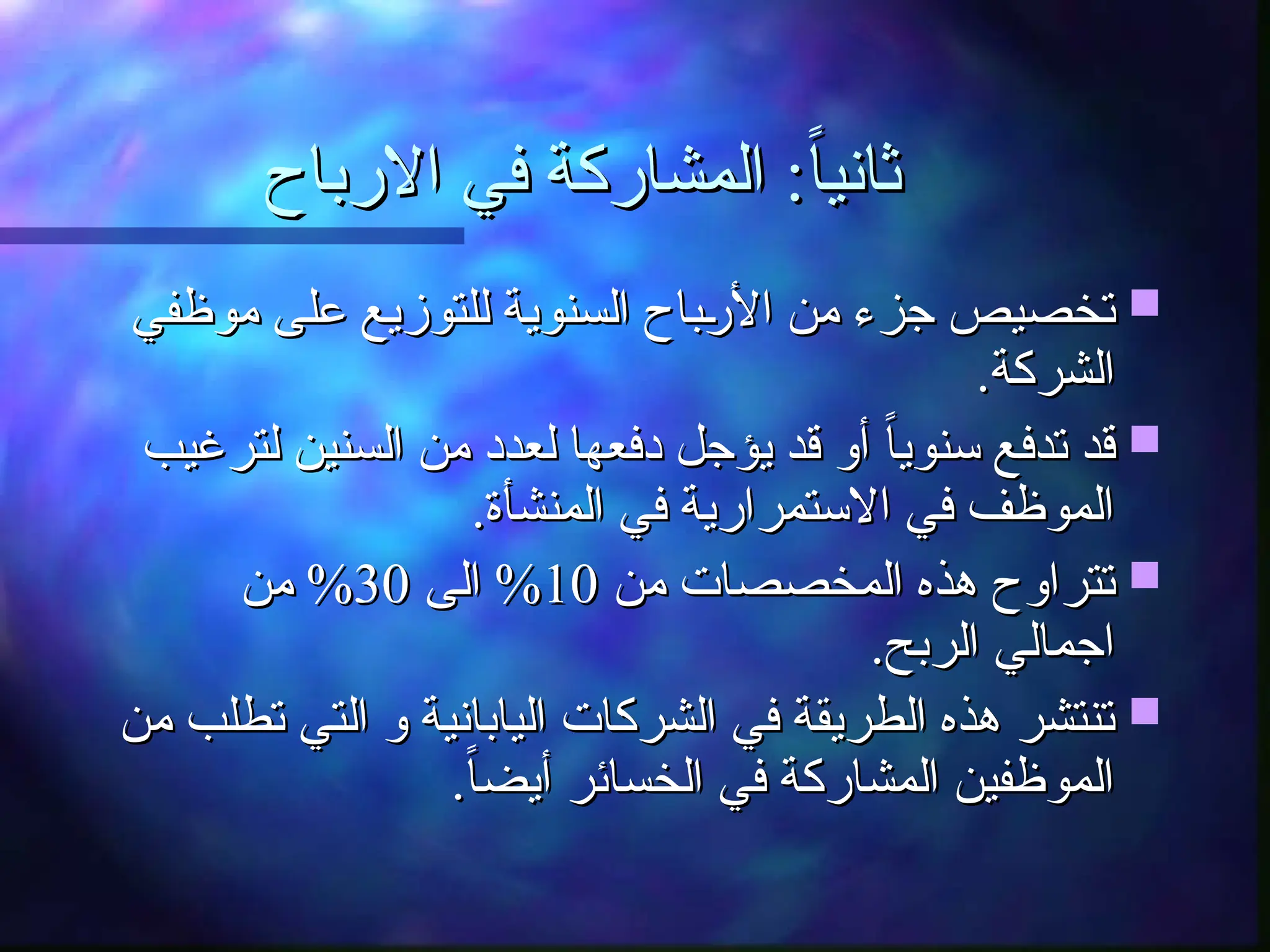 ‫االرباح‬ ‫في‬ ‫المشاركة‬ :ً‫ا‬‫ثاني‬
‫االرباح‬ ‫في‬ ‫المشاركة‬ :ً‫ا‬‫ثاني‬

‫موظفي‬ ‫على‬ ‫للتوزيع‬ ‫السنوية‬ ‫ـباح‬
‫ر‬‫األ‬ ‫من‬ ‫جزء‬ ‫تخصيص‬
‫موظفي‬ ‫على‬ ‫للتوزيع‬ ‫السنوية‬ ‫ـباح‬
‫ر‬‫األ‬ ‫من‬ ‫جزء‬ ‫تخصيص‬
.‫الشركة‬
.‫الشركة‬

‫لترغيب‬ ‫السنين‬ ‫من‬ ‫لعدد‬ ‫دفعها‬ ‫يؤجل‬ ‫قد‬ ‫أو‬ ً‫ا‬‫سنوي‬ ‫تدفع‬ ‫قد‬
‫لترغيب‬ ‫السنين‬ ‫من‬ ‫لعدد‬ ‫دفعها‬ ‫يؤجل‬ ‫قد‬ ‫أو‬ ً‫ا‬‫سنوي‬ ‫تدفع‬ ‫قد‬
.‫المنشأة‬ ‫في‬ ‫االستمرارية‬ ‫في‬ ‫الموظف‬
.‫المنشأة‬ ‫في‬ ‫االستمرارية‬ ‫في‬ ‫الموظف‬

‫من‬ ‫المخصصات‬ ‫هذه‬ ‫تتراوح‬
‫من‬ ‫المخصصات‬ ‫هذه‬ ‫تتراوح‬
10
10
‫الى‬ %
‫الى‬ %
30
30
‫من‬ %
‫من‬ %
.‫الربح‬ ‫اجمالي‬
.‫الربح‬ ‫اجمالي‬

‫من‬ ‫تطلب‬ ‫التي‬ ‫و‬ ‫اليابانية‬ ‫الشركات‬ ‫في‬ ‫الطريقة‬ ‫هذه‬ ‫تنتشر‬
‫من‬ ‫تطلب‬ ‫التي‬ ‫و‬ ‫اليابانية‬ ‫الشركات‬ ‫في‬ ‫الطريقة‬ ‫هذه‬ ‫تنتشر‬
.ً‫ا‬‫أيض‬ ‫الخسائر‬ ‫في‬ ‫المشاركة‬ ‫الموظفين‬
.ً‫ا‬‫أيض‬ ‫الخسائر‬ ‫في‬ ‫المشاركة‬ ‫الموظفين‬
 