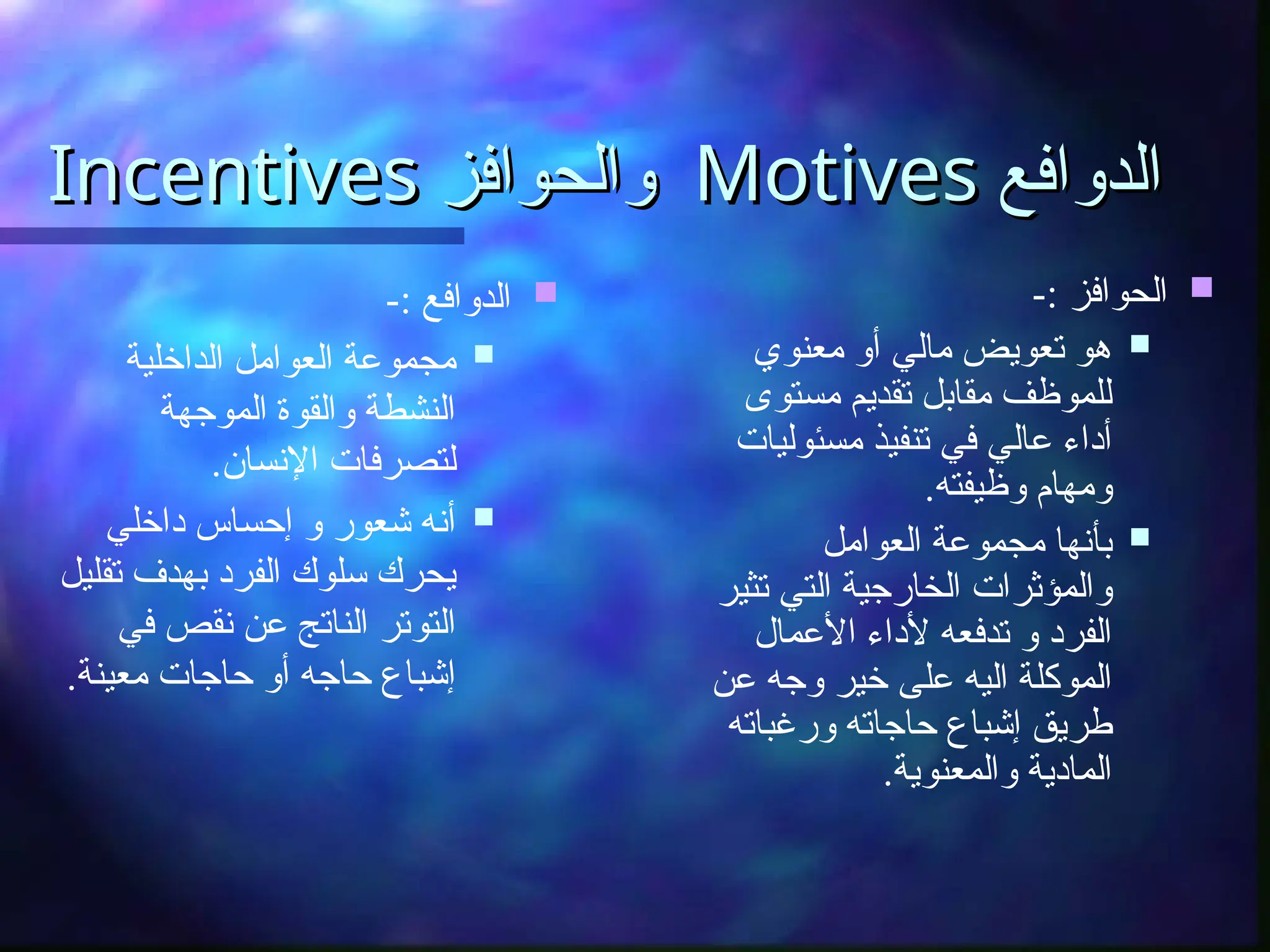 ‫الدوافع‬
‫الدوافع‬
Motives
Motives
‫والحوافز‬
‫والحوافز‬
Incentives
Incentives

-: ‫الحوافز‬

‫معنوي‬ ‫أو‬ ‫مالي‬ ‫تعويض‬ ‫هو‬
‫مستوى‬ ‫تقديم‬ ‫مقابل‬ ‫للموظف‬
‫مسئوليات‬ ‫تنفيذ‬ ‫في‬ ‫عالي‬ ‫أداء‬
.‫وظيفته‬ ‫ومهام‬

‫العوامل‬ ‫مجموعة‬ ‫بأنها‬
‫تثير‬ ‫التي‬ ‫الخارجية‬ ‫والمؤثرات‬
‫األعمال‬ ‫ألداء‬ ‫تدفعه‬ ‫و‬ ‫الفرد‬
‫عن‬ ‫وجه‬ ‫خير‬ ‫على‬ ‫اليه‬ ‫الموكلة‬
‫ورغباته‬ ‫حاجاته‬ ‫إشباع‬ ‫طريق‬
.‫والمعنوية‬ ‫المادية‬

-: ‫الدوافع‬

‫الداخلية‬ ‫العوامل‬ ‫مجموعة‬
‫الموجهة‬ ‫والقوة‬ ‫النشطة‬
.‫اإلنسان‬ ‫لتصرفات‬

‫داخلي‬ ‫إحساس‬ ‫و‬ ‫شعور‬ ‫أنه‬
‫تقليل‬ ‫بهدف‬ ‫الفرد‬ ‫سلوك‬ ‫يحرك‬
‫في‬ ‫نقص‬ ‫عن‬ ‫الناتج‬ ‫التوتر‬
.‫معينة‬ ‫حاجات‬ ‫أو‬ ‫حاجه‬ ‫إشباع‬
 