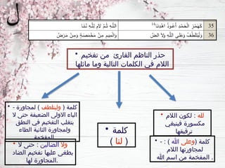 • - ( ‫كلمة‬
‫وليتلطف‬
‫لمجاورة‬ )
‫ال‬ ‫حتى‬ ‫الضعيفة‬ ‫االولى‬ ‫الياء‬
‫النطق‬ ‫في‬ ‫التفخيم‬ ‫يتغلب‬
‫الطاء‬ ‫الثانية‬ ‫ولمجاورة‬
‫المفخمة‬
• - ( ‫كلمة‬
‫وعلى‬
‫هللا‬
: )
‫الالم‬ ‫لمجاورتها‬
‫هللا‬ ‫اسم‬ ‫من‬ ‫المفخمة‬ .
• ‫وال‬
‫الضالين‬
‫ال‬ ‫حتى‬ :
‫الضاد‬ ‫تفخيم‬ ‫عليها‬ ‫يطغى‬
‫لها‬ ‫المجاورة‬.
• ‫تفخيم‬ ‫من‬ ‫القارئ‬ ‫الناظم‬ ‫حذر‬
‫ماثلها‬ ‫وما‬ ‫التالية‬ ‫الكلمات‬ ‫في‬ ‫الالم‬
• ‫لله‬
‫الالم‬ ‫لكون‬ :
‫فينبغي‬ ‫مكسورة‬
‫ترقيقها‬
• ‫كلمة‬
(
‫لنا‬
)
 