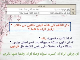 • ‫حاالت‬ ‫من‬ ‫حالتين‬ ‫البيتين‬ ‫هذه‬ ‫في‬ ‫الناظم‬ ‫ذكر‬
‫؟‬ ‫هما‬ ‫ما‬ ‫الراء‬ ‫ترقيق‬
• ١
‫مكسورة‬ ‫كانت‬ ‫اذا‬ -
‫رئاء‬
• ٢
‫وليس‬ ‫اصلي‬ ‫كسر‬ ‫بعد‬ ‫مسبوقة‬ ‫ساكنة‬ ‫تكون‬ ‫ان‬ -
‫مثل‬ ‫الكلمة‬ ‫نفس‬ ‫في‬ ‫استعالء‬ ‫حرف‬ ‫بعدها‬
‫فرعون‬
• ‫بالروم‬ ‫عليها‬ ‫وقفنا‬ ‫اذا‬ ‫او‬ ‫وصال‬ ‫سواء‬ ‫كسرت‬ ‫اذا‬ ‫الراء‬ ‫ورقق‬ ‫اي‬
 