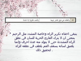 • ‫الرحيم‬ ‫مثل‬ ‫المشدد‬ ‫وخاصة‬ ‫الراء‬ ‫تكرير‬ ‫اخفاء‬ ‫ينبغي‬
‫نطق‬ ‫في‬ ‫للسان‬ ‫الحرية‬ ‫القارئ‬ ‫يترك‬ ‫ال‬ ‫ان‬ ‫بمعنى‬
‫وانما‬ ‫احرف‬ ‫عدة‬ ‫منه‬ ‫يتولد‬ ‫ال‬ ‫حتى‬ ‫المشددة‬ ‫الراء‬
‫للراء‬ ‫نطقه‬ ‫في‬ ‫بلطف‬ ‫الفم‬ ‫بسقف‬ ‫لسانه‬ ‫يلصق‬
‫ذلك‬ ‫لتحقيق‬ .
 