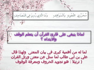 ‫ـال‬
‫ق‬ ‫ولهذا‬ ‫المعنى‬ ‫بيان‬ ‫في‬ ‫كبرى‬ ‫أهمية‬ ‫من‬ ‫له‬ ‫لما‬
‫القران‬ ‫ورتل‬ ‫معنى‬ ‫عن‬ ‫سئل‬ ‫لما‬ ‫طالب‬ ‫ابي‬ ‫بن‬ ‫علي‬
‫الوقوف‬ ‫ـة‬
‫ف‬‫ومعر‬ ‫الحروف‬ ‫تجويد‬ ‫ـ‬
‫و‬‫ه‬ : ‫ترتيال‬ )
‫الوقف‬ ‫يتعلم‬ ‫أن‬ ‫القرآن‬ ‫قارئ‬ ‫على‬ ‫ينبغي‬ ‫لماذا‬
‫؟‬ ‫واالبتداء‬
 