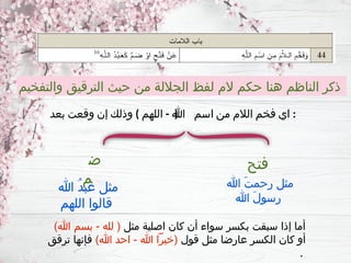 ‫والتفخيم‬ ‫الترقيق‬ ‫حيث‬ ‫من‬ ‫الجاللة‬ ‫لفظ‬ ‫الم‬ ‫حكم‬ ‫هنا‬ ‫الناظم‬ ‫ذكر‬
) - (
‫بعد‬ ‫وقعت‬ ‫إن‬ ‫وذلك‬ ‫اللهم‬ ‫هللا‬ ‫اسم‬ ‫من‬ ‫الالم‬ ‫فخم‬ ‫اي‬ :
‫فتح‬
‫ض‬
‫م‬ ‫هللا‬ َ‫ت‬‫رحم‬ ‫مثل‬
‫هللا‬ َ‫ل‬‫رسو‬
‫هللا‬ ُ‫د‬‫عب‬ ‫مثل‬
‫اللهم‬ ‫قالوا‬
‫مثل‬ ‫اصلية‬ ‫كان‬ ‫أن‬ ‫سواء‬ ‫بكسر‬ ‫سبقت‬ ‫إذا‬ ‫أما‬
)‫هللا‬ ‫بسم‬ - ‫لله‬ (
‫قول‬ ‫مثل‬ ‫عارضا‬ ‫الكسر‬ ‫كان‬ ‫أو‬
)‫هللا‬ ‫احد‬ - ‫هللا‬ ‫(خيرًا‬
‫ترقق‬ ‫فإنها‬
.
 