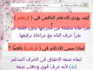 ( ‫في‬ ‫االدغام‬ ‫سمي‬ ‫لماذا‬
‫فرطت‬
‫؟‬ ‫ناقصًا‬ )
‫المدغم‬ ‫الحرف‬ ‫في‬ ‫االطباق‬ ‫صفة‬ ‫لبقاء‬
(
‫ط‬
‫صفة‬ ‫وذهاب‬ ‫قوي‬ ‫حرف‬ ‫ألنه‬ )
( ‫في‬ ‫الناقص‬ ‫االدغام‬ ‫يؤدى‬ ‫كيف‬
‫فرطتم‬
)
‫؟‬
‫ثم‬ ‫قلقلة‬ ‫بدون‬ ‫مخرجها‬ ‫من‬ ‫مطبقة‬ ‫طاء‬ ‫تقرأ‬
‫ترقيقها‬ ‫مراعاة‬ ‫مع‬ ‫التاء‬ ‫حرف‬ ‫تقرأ‬
 