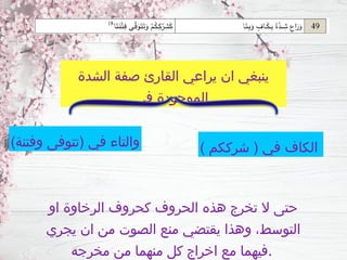 ‫او‬ ‫الرخاوة‬ ‫كحروف‬ ‫الحروف‬ ‫هذه‬ ‫تخرج‬ ‫ال‬ ‫حتى‬
‫يجري‬ ‫ان‬ ‫من‬ ‫الصوت‬ ‫منع‬ ‫يقتضي‬ ‫وهذا‬ ،‫التوسط‬
‫مخرجه‬ ‫من‬ ‫منهما‬ ‫كل‬ ‫اخراج‬ ‫مع‬ ‫فيهما‬.
‫الشدة‬ ‫صفة‬ ‫القارئ‬ ‫يراعي‬ ‫ان‬ ‫ينبغي‬
‫في‬ ‫الموجودة‬
) ‫شرككم‬ ( ‫في‬ ‫الكاف‬
)‫وفتنة‬ ‫(تتوفى‬ ‫في‬ ‫والتاء‬
 