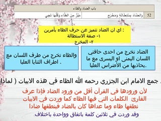 ‫بأمرين‬ ‫الظاء‬ ‫حرف‬ ‫عن‬ ‫تتميز‬ ‫الضاد‬ ‫ان‬ ‫اي‬ :
١
‫االستطالة‬ ‫صفة‬ -
٢
‫المخرج‬ -
‫حافتي‬ ‫احدى‬ ‫من‬ ‫تخرج‬ ‫الضاد‬
‫ما‬ ‫مع‬ ‫اليسرى‬ ‫او‬ ‫اليمنى‬ ‫اللسان‬
‫العليا‬ ‫األضراس‬ ‫من‬ ‫يحاذيها‬.
‫مع‬ ‫اللسان‬ ‫طرف‬ ‫من‬ ‫تخرج‬ ‫والظاء‬
‫العليا‬ ‫الثنايا‬ ‫اطراف‬ .
‫لماذا‬ ( ‫االبيات‬ ‫هذه‬ ‫في‬ ‫الظاء‬ ‫هللا‬ ‫رحمه‬ ‫الجزري‬ ‫ابن‬ ‫االمام‬ ‫جمع‬ ‫د‬
‫عرف‬ ‫فإذا‬ ‫الضاد‬ ‫ورود‬ ‫من‬ ‫أقل‬ ‫القرآن‬ ‫في‬ ‫ورودها‬ ‫ألن‬
‫االبيات‬ ‫في‬ ‫وردت‬ ‫كما‬ ‫الظاء‬ ‫فيها‬ ‫التي‬ ‫الكلمات‬ ‫القارئ‬
‫ضادا‬ ‫فينطقها‬ ‫بالضاد‬ ‫كان‬ ‫عداها‬ ‫وما‬ ‫ظاء‬ ‫نطقها‬
‫باختالف‬ ‫وواحدة‬ ‫باتفاق‬ ‫كلمة‬ ‫ثالثين‬ ‫في‬ ‫وردت‬ ‫وقد‬
 