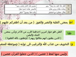 ‫اظفر‬
‫ظنا‬
‫وعظ‬
) ‫عليهم‬ ‫اظفركم‬ ‫أن‬ ‫ـ‬
‫د‬‫بع‬ ‫من‬ ( ‫والفوز‬ ‫والنصر‬ ‫الغلبة‬ ‫بمعنى‬
‫بمعنى‬ ‫ويأتي‬ ‫اآلخر‬ ‫من‬ ‫اقرب‬ ‫احدهما‬ ‫امرين‬ ‫جواز‬ ‫هو‬ ‫الظن‬
‫واليقين‬ ‫الشك‬
( ‫الظنونا‬ ‫بالله‬ ‫)وتظنون‬ ( ‫ربهم‬ ‫مالقوا‬ ‫انهم‬ ‫يظنون‬ ‫الذين‬ )
‫للمتقين‬ ‫وموعظة‬ ( ‫ثوابه‬ ‫في‬ ‫والترغيب‬ ‫هللا‬ ‫عذاب‬ ‫من‬ ‫التخويف‬
) ‫عضين‬ ‫القرآن‬ ‫جعلوا‬ ‫الذين‬ ( ) ‫عضين‬ ( ‫لفظ‬ ‫منها‬ ‫وليس‬
 