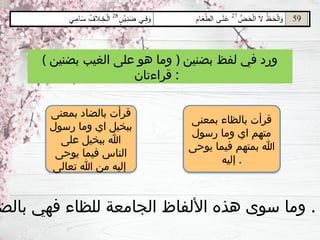 ( ‫بضنين‬ ‫الغيب‬ ‫على‬ ‫هو‬ ‫وما‬ ) ‫بضنين‬ ‫لفظ‬ ‫في‬ ‫ورد‬
‫قراءتان‬ :
‫بمعنى‬ ‫بالظاء‬ ‫قرأت‬
‫رسول‬ ‫وما‬ ‫اي‬ ‫متهم‬
‫يوحى‬ ‫فيما‬ ‫بمتهم‬ ‫هللا‬
‫إليه‬ .
‫بمعنى‬ ‫بالضاد‬ ‫قرأت‬
‫رسول‬ ‫وما‬ ‫اي‬ ‫ببخيل‬
‫على‬ ‫ببخيل‬ ‫هللا‬
‫يوحى‬ ‫فيما‬ ‫الناس‬
‫تعالى‬ ‫هللا‬ ‫من‬ ‫إليه‬
‫بالض‬ ‫فهي‬ ‫للظاء‬ ‫الجامعة‬ ‫األلفاظ‬ ‫هذه‬ ‫سوى‬ ‫وما‬ .
 