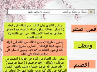 ‫اضطر‬ ‫فمن‬
‫وعظت‬
‫افضتم‬
‫قوله‬ ‫في‬ ‫الطاء‬ ‫من‬ ‫الضاد‬ ‫بيان‬ ‫للقارئ‬ ‫ينبغي‬
‫اعطائها‬ ‫مع‬ ‫خالصة‬ ‫الضاد‬ ‫بنطق‬ ‫وذلك‬ ) ‫اضطر‬ (
‫وال‬ ‫قلقلة‬ ‫غير‬ ‫من‬ ‫االستطالة‬ ‫وخاصة‬ ‫صفاتها‬
‫الطاء‬ ‫ادغام‬
‫قوله‬ ‫في‬ ‫التاء‬ ‫من‬ ‫الظاء‬ ‫يبين‬ ‫ان‬ ‫للقارئ‬ ‫ينبغى‬
‫من‬ ‫الظاء‬ ‫مخرج‬ ‫لتقارب‬ ) ‫اوعظت‬ ‫علينا‬ ‫سوء‬ (
‫الى‬ ‫اللسان‬ ‫يسبق‬ ‫فقد‬ ‫ساكنة‬ ‫الظاء‬ ‫ولكون‬ ‫التاء‬
‫التاء‬ ‫في‬ ‫الظاء‬ ‫ادغام‬
‫من‬ ‫افضتم‬ ( ‫قوله‬ ‫في‬ ‫التاء‬ ‫من‬ ‫الضاد‬ ‫بيان‬ ‫ينبغي‬
) ‫عرضتم‬ ‫فيما‬ ( ) ‫فرضتم‬ ‫وقد‬ ( ‫وكذلك‬ )‫عرفات‬
‫الضاد‬ ‫باظهار‬ ‫وذلك‬ ) ‫حسنا‬ ‫قرضا‬ ‫هللا‬ ‫واقرضتم‬ (
‫في‬ ‫ادغام‬ ‫وال‬ ‫فيها‬ ‫قلقلة‬ ‫بدون‬ ‫كله‬ ‫ذلك‬ ‫في‬ ‫الساكنة‬
 