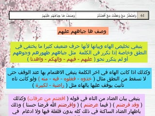 ‫عليهم‬ ‫جباههم‬ ‫ها‬ ‫وصف‬
‫في‬ ‫يختفي‬ ‫ما‬ ‫كثيرا‬ ‫ضعيف‬ ‫حرف‬ ‫ألنها‬ ‫وبيانها‬ ‫الهاء‬ ‫تخليص‬ ‫ينبغي‬
‫وجوههم‬ ‫ظهورهم‬ ‫جباههم‬ ‫مثل‬ ‫الكلمة‬ ‫في‬ ‫تكرر‬ ‫إذا‬ ‫وخاصة‬ ‫النطق‬
( ‫نحو‬ ‫يتكرر‬ ‫لم‬ ‫أو‬
‫واهدنا‬ - ‫وإلهكم‬ - ‫فيهم‬ - ‫عليهم‬
)
‫حتى‬ ‫الوقف‬ ‫عند‬ ‫بها‬ ‫االهتمام‬ ‫ينبغي‬ ‫الكلمة‬ ‫اخر‬ ‫في‬ ‫الهاء‬ ‫كانت‬ ‫اذا‬ ‫وكذلك‬
( ‫مثال‬ ‫النطق‬ ‫من‬ ‫تسقط‬ ‫ال‬
) ‫منه‬ - ‫فيه‬ - ‫فغلوه‬ - ‫خذوه‬
‫تاء‬ ‫كانت‬ ‫ولو‬
( ‫مثل‬ ‫بالهاء‬ ‫عليها‬ ‫يوقف‬ ‫تأنيث‬
‫لكبيرة‬ - ‫راضية‬
)
( ‫قوله‬ ‫في‬ ‫التاء‬ ‫من‬ ‫الضاد‬ ‫بيان‬ ‫ينبغي‬
)‫عرفات‬ ‫من‬ ‫افضتم‬
‫وكذلك‬
(
‫فرضتم‬ ‫وقد‬
‫فيما‬ ( )
‫عرضتم‬
( )
‫واقرضتم‬
‫وذلك‬ ) ‫حسنا‬ ‫قرضا‬ ‫هللا‬
‫في‬ ‫ادغام‬ ‫وال‬ ‫فيها‬ ‫قلقلة‬ ‫بدون‬ ‫كله‬ ‫ذلك‬ ‫في‬ ‫الساكنة‬ ‫الضاد‬ ‫باظهار‬
 