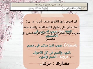 ) ‫ن‬ .‫م‬ ( ‫تأتي‬ ‫عندما‬ ‫القارئ‬ ‫ايها‬ ‫احرص‬ ‫اي‬
‫صفة‬ ‫والغنة‬ .‫كاملة‬ ‫الغنة‬ ‫اظهار‬ ‫على‬ ‫المشددتان‬
‫او‬ ‫مدغمتين‬ ‫او‬ ‫ساكنتين‬ ‫او‬ ‫متحركتين‬ ‫لهما‬ ‫مالزمة‬
‫مخفيتين‬
‫حركتان‬ : ‫مقدارها‬
.‫الغنة‬
‫لغة‬
‫في‬ ‫رنين‬ ‫له‬ ‫صوت‬ :
‫الخيشوم‬.
‫ًا‬‫ح‬‫واصطال‬
‫جسم‬ ‫في‬ ‫مركب‬ ‫لذيذ‬ ‫صوت‬ :
‫األحوال‬ ‫كل‬ ‫في‬ ‫والميم‬ ‫النون‬.
‫حروفه‬
‫والنون‬ ‫الميم‬ : .
 