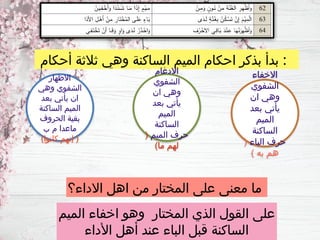 ‫االداء؟‬ ‫اهل‬ ‫من‬ ‫المختار‬ ‫على‬ ‫معنى‬ ‫ما‬
‫الميم‬ ‫اخفاء‬ ‫وهو‬ ‫المختار‬ ‫الذي‬ ‫القول‬ ‫على‬
‫األداء‬ ‫أهل‬ ‫عند‬ ‫الباء‬ ‫قبل‬ ‫الساكنة‬
‫أحكام‬ ‫ثالثة‬ ‫وهي‬ ‫الساكنة‬ ‫الميم‬ ‫احكام‬ ‫بذكر‬ ‫بدأ‬ :
‫االخفاء‬
‫الشفوي‬
‫ان‬ ‫وهي‬
‫بعد‬ ‫يأتي‬
‫الميم‬
‫الساكنة‬
‫الباء‬ ‫حرف‬
(
) ‫به‬ ‫هم‬
‫االدغام‬
‫الشفوي‬
‫ان‬ ‫وهي‬
‫بعد‬ ‫يأتي‬
‫الميم‬
‫الساكنة‬
‫الميم‬ ‫حرف‬
(
)‫ما‬ ‫لهم‬
‫االظهار‬
‫وهي‬ ‫الشفوي‬
‫بعد‬ ‫يأتي‬ ‫ان‬
‫الساكنة‬ ‫الميم‬
‫الحروف‬ ‫بقية‬
‫ب‬ ‫م‬ ‫ماعدا‬
)‫كانوا‬ ‫إنهم‬ (
 