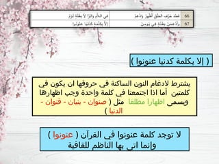 ( ‫عنونوا‬ ‫ـدنيا‬
‫ك‬ ‫بكلمة‬ ‫إال‬ )
‫في‬ ‫يكون‬ ‫ان‬ ‫حروفها‬ ‫في‬ ‫الساكنة‬ ‫النون‬ ‫الدغام‬ ‫يشترط‬
‫اظهارها‬ ‫وجب‬ ‫واحدة‬ ‫كلمة‬ ‫في‬ ‫اجتمعتا‬ ‫اذا‬ ‫أما‬ ‫كلمتين‬
‫ويسمى‬
‫مطلقا‬ ‫اظهارا‬
( ‫مثل‬
- ‫قنوان‬ - ‫بنيان‬ - ‫صنوان‬
‫الدنيا‬
)
( ‫عنونوا‬ ) ‫القرآن‬ ‫في‬ ‫عنونوا‬ ‫كلمة‬ ‫توجد‬ ‫ال‬
‫للقافية‬ ‫الناظم‬ ‫بها‬ ‫اتى‬ ‫وإنما‬
 