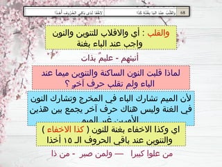 ‫عند‬ ‫ميما‬ ‫والتنوين‬ ‫الساكنة‬ ‫النون‬ ‫قلبت‬ ‫لماذا‬
‫؟‬ ‫ـ‬
‫ر‬‫آخ‬ ‫حرف‬ ‫تقلب‬ ‫ولم‬ ‫الباء‬
‫النون‬ ‫وتشارك‬ ‫المخرج‬ ‫في‬ ‫الباء‬ ‫تشارك‬ ‫الميم‬ ‫ألن‬
‫هذين‬ ‫بين‬ ‫يجمع‬ ‫آخر‬ ‫حرف‬ ‫هناك‬ ‫وليس‬ ‫الغنة‬ ‫في‬
‫الميم‬ ‫غير‬ ‫ـين‬
‫ر‬‫األم‬
‫والقلب‬
‫والنون‬ ‫للتنوين‬ ‫واالقالب‬ ‫أي‬ :
‫بغنة‬ ‫الباء‬ ‫عند‬ ‫واجب‬
( ‫االخفاء‬ ‫كذا‬ ) ‫للنون‬ ‫بغنة‬ ‫االخفاء‬ ‫وكذا‬ ‫اي‬
‫الـ‬ ‫الحروف‬ ‫باقي‬ ‫عند‬ ‫والتنوين‬
١٥
‫أخذا‬
‫بذات‬ ٌ‫م‬‫علي‬ - ‫أنبئهم‬
‫ذا‬ ‫من‬ - ‫صبر‬ ‫ولمن‬ — ‫كبيرا‬ ‫علوا‬ ‫من‬
 