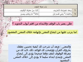 ‫؟‬ ‫التجويد‬ ‫أبواب‬ ‫اهم‬ ‫من‬ ‫واالبتداء‬ ‫الوقف‬ ‫باب‬ ‫يعتبر‬ ‫عللي‬
‫المقصود‬ ‫المعنى‬ ‫خالف‬ ‫وايهامه‬ ‫المعنى‬ ‫ايضاح‬ ‫من‬ ‫عليها‬ ‫يترتب‬ ‫لما‬
‫نطقك‬ ‫تحسين‬ ‫كيفية‬ ‫لك‬ ‫شرحت‬ ‫أن‬ ‫وبعد‬ : ‫والمعنى‬
‫من‬ ‫لك‬ ‫البد‬، ‫ذلك‬ ‫قواعد‬ ‫لك‬ ‫ووضحت‬ ‫القرآن‬ ‫بحروف‬
‫إيضاح‬ ‫إلى‬ ‫يؤدي‬ ‫صحيحا‬ ‫وقفا‬ ‫لتقف‬ ‫الوقوف‬ ‫معرفة‬
‫المعنى‬ ‫خالف‬ ‫إلى‬ ‫يؤدي‬ ‫ال‬ ‫سليما‬ ‫ابتداء‬ ‫وتبتدئ‬ ‫المعنى‬
‫المقصود‬ .
 
