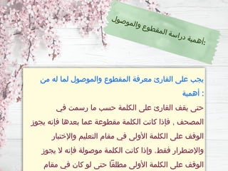 ‫من‬ ‫له‬ ‫لما‬ ‫والموصول‬ ‫المقطوع‬ ‫معرفة‬ ‫القارئ‬ ‫على‬ ‫يجب‬
‫أهمية‬ :
‫في‬ ‫رسمت‬ ‫ما‬ ‫حسب‬ ‫الكلمة‬ ‫على‬ ‫القارئ‬ ‫يقف‬ ‫حتى‬
‫يجوز‬ ‫فإنه‬ ‫بعدها‬ ‫عما‬ ‫مقطوعة‬ ‫الكلمة‬ ‫كانت‬ ‫فإذا‬ , ‫المصحف‬
‫واإلختبار‬ ‫التعليم‬ ‫مقام‬ ‫في‬ ‫األولى‬ ‫الكلمة‬ ‫على‬ ‫الوقف‬
‫يجوز‬ ‫ال‬ ‫فإنه‬ ‫موصولة‬ ‫الكلمة‬ ‫كانت‬ ‫وإذا‬ .‫فقط‬ ‫واإلضطرار‬
‫مقام‬ ‫في‬ ‫كان‬ ‫لو‬ ‫حتى‬ ‫مطلقًا‬ ‫األولى‬ ‫الكلمة‬ ‫على‬ ‫الوقف‬
‫ل‬‫و‬‫ص‬‫و‬‫م‬‫ل‬‫ا‬‫و‬ ‫ع‬‫و‬‫ط‬‫ق‬‫م‬‫ل‬‫ا‬ ‫ة‬‫س‬‫ا‬‫ر‬‫د‬ ‫ة‬‫ي‬‫م‬‫ه‬‫أ‬:
 