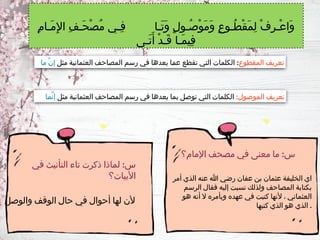 ‫أمر‬ ‫الذي‬ ‫عنه‬ ‫هللا‬ ‫رضي‬ ‫عفان‬ ‫بن‬ ‫عثمان‬ ‫الخليفة‬ ‫اي‬
‫الرسم‬ ‫فقال‬ ‫إليه‬ ‫نسبت‬ ‫ولذلك‬ ‫المصاحف‬ ‫بكتابة‬
‫هو‬ ‫أنه‬ ‫ال‬ ‫وبأمره‬ ‫عهده‬ ‫في‬ ‫كتبت‬ ‫ألنها‬ ، ‫العثماني‬
‫كتبها‬ ‫الذي‬ ‫هو‬ ‫الذي‬ .
ِ‫م‬‫َـا‬‫م‬ِ‫إل‬‫ا‬ ِ‫ف‬‫َـ‬‫ح‬ْ‫ص‬ُ‫م‬ ‫ـي‬
‫ـ‬ِ‫ف‬ ‫َـا‬‫ت‬َ‫و‬ ٍ‫ل‬‫ُـو‬‫ص‬ْ‫و‬َ‫م‬َ‫و‬ ٍ‫ع‬‫ُـو‬‫ط‬ْ‫ق‬َ‫م‬ِ‫ل‬ ْ‫ف‬ِ‫ر‬‫ـ‬
‫ـ‬ْ‫ع‬‫َا‬‫و‬
‫َـى‬‫ت‬َ‫أ‬ ْ‫د‬‫َـ‬‫ق‬ ‫َـا‬‫م‬‫ِي‬‫ف‬
‫المقطوع‬ ‫تعريف‬
:
‫مثل‬ ‫العثمانية‬ ‫المصاحف‬ ‫رسم‬ ‫في‬ ‫بعدها‬ ‫ـا‬
‫م‬‫ع‬ ‫تقطع‬ ‫التي‬ ‫الكلمات‬
‫ما‬ َّ‫ن‬‫إ‬
:‫الموصول‬ ‫تعريف‬
‫مثل‬ ‫العثمانية‬ ‫المصاحف‬ ‫رسم‬ ‫في‬ ‫بعدها‬ ‫بما‬ ‫توصل‬ ‫التي‬ ‫الكلمات‬
‫ـا‬
‫م‬َّ‫ن‬‫إ‬
‫والوصل‬ ‫الوقف‬ ‫حال‬ ‫في‬ ‫أحوال‬ ‫لها‬ ‫ألن‬
:
‫اإلمام؟‬ ‫مصحف‬ ‫في‬ ‫معنى‬ ‫ما‬ ‫س‬
:
‫في‬ ‫التأنيث‬ ‫تاء‬ ‫ذكرت‬ ‫لماذا‬ ‫س‬
‫األبيات؟‬
 