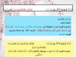 ‫ِ)؛‬‫د‬‫ْـ‬‫ع‬َّ‫ر‬‫ِال‬‫ب‬ ‫َّــا‬‫م‬ ْ‫ن‬ِ‫إ‬
‫الثانية‬ ‫الكلمة‬:
(‫َّــا‬‫م‬ ْ‫ن‬ِ‫إ‬) ‫في‬ ‫مقطوعة‬ ‫وردت‬ ‫الهمزة‬ ‫مكسورة‬
‫الرعد‬ ‫سورة‬ ‫في‬ ‫اتفاقا‬ ‫واحد‬ ‫موضع‬
﴿
﴾ َ‫ك‬َّ‫ن‬َ‫ي‬َّ‫ف‬َ‫و‬َ‫ت‬َ‫ن‬ ْ‫و‬َ‫أ‬ ْ‫م‬ُ‫ه‬ُ‫د‬ِ‫ع‬َ‫ن‬ ‫ِي‬‫ذ‬َّ‫ل‬‫ا‬ َ‫ـ‬
‫ض‬ْ‫ع‬َ‫ب‬ َ‫ك‬َّ‫ن‬َ‫ي‬ِ‫ر‬ُ‫ن‬ ‫َا‬‫م‬ ْ‫ن‬ِ‫إ‬َ‫و‬
:‫[الرعد‬
40
‫مكسورة‬ ‫عداها‬ ‫وما‬ .]
‫الهمزة‬
‫ـ‬
‫ل‬‫موصو‬
َ‫ل‬‫ُـــو‬‫ق‬َ‫أ‬ َ‫ال‬ ‫ُـوا‬‫ل‬‫ُـو‬‫ق‬َ‫ي‬ ‫ال‬ ْ‫ن‬َ‫أ‬
ْ‫ل‬‫ِـ‬‫ص‬ َ‫ح‬‫ُـو‬‫ت‬ْ‫ف‬َ‫م‬‫َال‬‫و‬ ِ‫د‬‫ْـ‬‫ع‬َّ‫ر‬‫ِال‬‫ب‬ ‫َــا‬‫م‬ ْ‫ن‬ِ‫إ‬
‫َــا‬‫م‬ ْ‫ن‬‫َـ‬‫ع‬َ‫و‬
ِ‫د‬‫ْـ‬‫ع‬َّ‫ر‬‫ِال‬‫ب‬ ‫َــا‬‫م‬ ْ‫ن‬ِ‫إ‬ َ‫ل‬‫ُـــو‬‫ق‬َ‫أ‬ َ‫ال‬ ‫ُـوا‬‫ل‬‫ُـو‬‫ق‬َ‫ي‬ ‫ال‬ ْ‫ن‬َ‫أ‬
ْ‫ل‬‫ِـ‬‫ص‬ َ‫ح‬‫ُـو‬‫ت‬ْ‫ف‬َ‫م‬‫َال‬‫و‬
‫َــا‬‫م‬ ْ‫ن‬‫َـ‬‫ع‬َ‫و‬
(ْ‫ل‬‫ِـ‬‫ص‬ َ‫ح‬‫ُـو‬‫ت‬ْ‫ف‬َ‫م‬‫َال‬‫و‬):
( ‫الهمزة‬ ‫مفتوحة‬
‫ما‬ ْ‫ن‬‫أ‬
( ‫باإلتفاق‬ ‫موصولة‬ ‫وردت‬ )
‫َّا‬‫م‬‫أ‬
﴿ ،)
ُ‫م‬‫َا‬‫ح‬ْ‫ر‬َ‫أ‬ ِ‫ه‬ْ‫ي‬َ‫ل‬َ‫ع‬ ْ‫ت‬َ‫ل‬َ‫م‬َ‫ت‬ْ‫ش‬‫ا‬ ‫َّا‬‫م‬َ‫أ‬
ِ‫ن‬ْ‫ي‬َ‫ي‬َ‫ث‬ْ‫ن‬ُ ‫أْل‬‫ا‬ ﴾
 