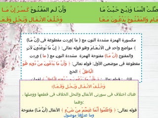 (‫َـا‬‫م‬ َّ‫ن‬ِ‫إ‬) ‫في‬ ‫مقطوعة‬ ‫)وردت‬ ‫ما‬ ( ‫مع‬ ‫النون‬ ‫مشددة‬ ‫الهمزة‬ ‫مكسورة‬
ٍ‫ت‬ ‫آَل‬ َ‫ـ‬
‫ن‬‫ُو‬‫د‬َ‫ع‬‫ُو‬‫ت‬ ‫َا‬‫م‬ َّ‫ن‬ِ‫إ‬ ﴿ :‫تعالى‬ ‫قوله‬ ‫وهو‬ َ‫م‬‫َـا‬‫ع‬‫ْـ‬‫ن‬ ‫ااَل‬ ‫في‬ ‫واحد‬ ‫مواضع‬ ﴾
‫والمفتوح‬
)‫َـا‬‫م‬ َّ‫ن‬‫(أ‬
( ‫مع‬ ‫ـ‬
‫ن‬‫النو‬ ‫مشددة‬ ‫الهمزة‬ ‫مفتوحة‬
‫ما‬
‫وردت‬ )
:‫تعالى‬ ‫ـ‬
‫ه‬‫قول‬ :‫األول‬ ‫موضعين‬ ‫في‬ ‫مقطوعة‬
َ‫و‬ُ‫ه‬ ِ‫ه‬ِ‫ن‬‫ُو‬‫د‬ ْ‫ن‬ِ‫م‬ َ‫ـ‬
‫ن‬‫ُو‬‫ع‬ْ‫د‬َ‫ي‬ ‫َا‬‫م‬ َّ‫ن‬َ‫َأ‬‫و‬ ﴿
﴾ ُ‫ل‬ِ‫ط‬‫َا‬‫ب‬ْ‫ل‬‫ا‬
‫الحج‬
:‫تعالى‬ ‫قوله‬ :‫الثاني‬
﴾ ُ‫ل‬ِ‫ط‬‫َا‬‫ب‬ْ‫ل‬‫ا‬ ِ‫ه‬ِ‫ن‬‫ُو‬‫د‬ ْ‫ن‬ِ‫م‬ َ‫ن‬‫ُو‬‫ع‬ْ‫د‬َ‫ي‬ ‫َا‬‫م‬ َّ‫ن‬َ‫َأ‬‫و‬ ﴿
‫لقمان‬
‫َـا)؛‬‫ع‬‫َـ‬‫ق‬َ‫و‬ ٍ‫ل‬‫ْـ‬‫ح‬‫َـ‬‫ن‬َ‫و‬ ِ‫ل‬‫َـا‬‫ف‬‫ْـ‬‫ن‬‫اال‬ ُ‫ف‬‫ْـ‬‫ل‬‫ُـ‬‫خ‬َ‫و‬
، ‫ووصلها‬ ‫قطعها‬ ‫في‬ ‫الخالف‬ ‫والنحل‬ ‫ـ‬
‫ل‬‫األنفا‬ ‫سورتي‬ ‫في‬ ‫اختالف‬ ‫هناك‬
‫وهما‬:
:‫تعالى‬ ‫قوله‬
﴾ ٍ‫ء‬ْ‫ي‬َ‫ش‬ ْ‫ن‬ِ‫م‬ ْ‫م‬ُ‫ت‬ْ‫م‬ِ‫ن‬َ‫غ‬ ‫َا‬‫م‬َّ‫ن‬َ‫أ‬ ‫ُوا‬‫م‬َ‫ل‬ْ‫ع‬‫َا‬‫و‬ ﴿
‫مفتوحة‬ )‫َـا‬‫م‬ َّ‫ـ‬
‫ن‬‫(أ‬ ‫األنفال‬
َ‫ح‬‫ُـو‬‫ت‬‫ْـ‬‫ف‬َ‫م‬‫ال‬ ِ‫م‬‫َـ‬‫ل‬ ْ‫ن‬َ‫َأ‬‫و‬ ‫َـا‬‫م‬ ُ‫ث‬‫ْـ‬‫ي‬‫َـ‬‫ح‬ ٍ‫ح‬‫ْـ‬‫ب‬ِ‫ذ‬َ‫و‬ ‫َـا‬‫س‬ِّ‫ن‬‫ال‬ ْ‫ت‬‫َـ‬‫ل‬ِّ‫ص‬
ُ‫ر‬‫ْـ‬‫س‬‫َـ‬‫ك‬
‫َــا‬‫م‬ َّ‫ن‬ِ‫إ‬
‫َـا‬‫ع‬‫َـ‬‫ق‬َ‫و‬ ٍ‫ل‬‫ْـ‬‫ح‬‫َـ‬‫ن‬َ‫و‬ ِ‫ل‬‫َـا‬‫ف‬‫ْـ‬‫ن‬‫اال‬ ُ‫ف‬‫ْـ‬‫ل‬‫ُـ‬‫خ‬َ‫و‬ ‫َـا‬‫ع‬‫َـ‬‫م‬ َ‫ن‬‫ُـو‬‫ع‬ْ‫د‬َ‫ي‬ َ‫ح‬‫ُـو‬‫ت‬‫ْـ‬‫ف‬َ‫م‬‫َال‬‫و‬ ِ‫م‬‫َـا‬‫ع‬
‫موصول‬ ‫عداها‬ ‫وما‬
 