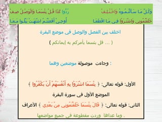 ‫البقرة‬ ‫موضع‬ ‫في‬ ‫والوصل‬ ‫الفصل‬ ‫بين‬ ‫اختلف‬
( ‫إيمانكم‬ ‫به‬ ‫يأمركم‬ ‫بئسما‬ ‫قل‬ … )
‫موصولة‬ ‫وجاءت‬
‫وهما‬ ‫موضعين‬ :
﴿ :‫تعالى‬ ‫قوله‬ :‫األول‬
‫ُوا‬‫ر‬ُ‫ف‬ْ‫ك‬َ‫ي‬ ْ‫ن‬َ‫أ‬ ْ‫م‬ُ‫ه‬َ‫س‬ُ‫ف‬ْ‫ن‬َ‫أ‬ ِ‫ه‬ِ‫ب‬ ‫ْا‬‫و‬َ‫ر‬َ‫ت‬ْ‫ش‬‫ا‬ ‫َا‬‫م‬َ‫س‬ْ‫ئ‬ِ‫ب‬
﴾
‫البقرة‬ ‫سورة‬ ‫في‬ ‫األول‬ ‫الموضع‬
﴿ :‫تعالى‬ ‫قوله‬ :‫الثاني‬
‫ِي‬‫د‬ْ‫ع‬َ‫ب‬ ْ‫ن‬ِ‫م‬ ‫ِي‬‫ن‬‫ُو‬‫م‬ُ‫ت‬ْ‫ف‬َ‫ل‬َ‫خ‬ ‫َا‬‫م‬َ‫س‬ْ‫ئ‬ِ‫ب‬ َ‫ل‬‫َا‬‫ق‬
‫األعراف‬ ﴾
‫مواضعها‬ ‫جميع‬ ‫في‬ ‫مقطوعة‬ ‫وردت‬ ‫عداها‬ ‫وما‬ .
ُ‫ه‬‫ُـو‬‫م‬‫ُـ‬‫ت‬ْ‫ل‬َ‫أ‬‫َـ‬‫س‬ ‫َـا‬‫م‬ ِّ‫ل‬‫ُـ‬‫ك‬َ‫و‬
ْ‫ف‬‫ِـ‬‫ل‬‫ُـ‬‫ت‬‫ْـ‬‫خ‬‫َا‬‫و‬
‫ُّوا‬‫د‬ُ‫ر‬
ْ‫ف‬‫ِـ‬‫ص‬ ُ‫ل‬‫ْـ‬‫ص‬َ‫و‬ْ‫ل‬‫َا‬‫و‬ ‫َـا‬‫م‬َ‫س‬ْ‫ئ‬ِ‫ب‬ ْ‫ل‬‫ُـ‬‫ق‬ ‫َا‬‫ذ‬َ‫ك‬
‫ْا‬‫و‬َ‫ر‬‫َـ‬‫ت‬ْ‫ش‬‫َا‬‫و‬ ‫ِي‬‫ن‬‫ُو‬‫م‬ُ‫ت‬ْ‫ف‬َ‫ل‬َ‫خ‬
‫َـا‬‫ع‬‫َـ‬‫م‬ ‫ُـوا‬‫ل‬ْ‫ب‬َ‫ي‬ ْ‫ت‬‫َـ‬‫ه‬َ‫ت‬ْ‫ش‬‫ا‬ ُ‫م‬‫ُـ‬‫ت‬ْ‫ض‬َ‫ف‬َ‫أ‬ ْ‫ي‬‫ِـ‬‫ح‬‫و‬ُ‫أ‬ ‫َـا‬‫ع‬َ‫ط‬ْ‫ق‬‫ا‬ ‫َـا‬‫م‬ ‫ِـي‬‫ف‬
 