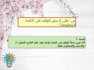 ‫الكلمة‬ ‫على‬ ‫الوقف‬ ‫يجوز‬ ‫ال‬ ‫عللي‬ :‫س‬
‫المقطوعة؟‬
1- ‫لقبحه‬
2- ‫للتعليم‬ ‫القارئ‬ ‫عليه‬ ‫يقف‬ ‫وإنما‬ ‫العادة‬ ‫في‬ ‫للوقف‬ ً‫محال‬ ‫ليس‬ ‫ألنه‬
‫فقط‬ ‫واإلضطرار‬ ‫واإلختبار‬.
 