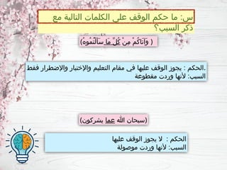 ‫عليها‬ ‫الوقف‬ ‫يجوز‬ ‫ال‬ : ‫الحكم‬
‫موصولة‬ ‫وردت‬ ‫ألنها‬ :‫السبب‬
‫مع‬ ‫التالية‬ ‫الكلمات‬ ‫على‬ ‫الوقف‬ ‫حكم‬ ‫ما‬ :‫س‬
‫السبب؟‬ ‫ذكر‬
‫فقط‬ ‫واإلضطرار‬ ‫واإلختبار‬ ‫التعليم‬ ‫مقام‬ ‫في‬ ‫عليها‬ ‫الوقف‬ ‫يجوز‬ : ‫الحكم‬.
‫مقطوعة‬ ‫وردت‬ ‫ألنها‬ :‫السبب‬
( ْ‫ن‬ِ‫م‬ ْ‫م‬ُ‫ك‬‫َا‬‫ت‬‫َآ‬‫و‬
‫َا‬‫م‬ ِّ‫ل‬ُ‫ك‬
ُ‫ه‬‫ُو‬‫م‬ُ‫ت‬ْ‫ل‬َ‫أ‬َ‫س‬ )
( ‫هللا‬ ‫سبحان‬
‫عما‬
‫يشركون‬ )
 