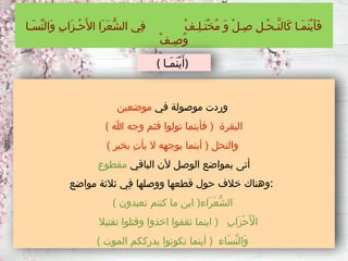 ‫في‬ ‫موصولة‬ ‫وردت‬
‫موضعين‬
) ‫هللا‬ ‫وجه‬ ‫فثم‬ ‫تولوا‬ ‫فأينما‬ ( ‫البقرة‬
) ‫بخير‬ ِ‫ت‬‫يأ‬ ‫ال‬ ‫يوجهه‬ ‫أينما‬ ( ‫والنحل‬
‫الباقي‬ ‫ألن‬ ‫الوصل‬ ‫بمواضع‬ ‫أتى‬
‫مقطوع‬
‫مواضع‬ ‫ثالثة‬ ‫ِي‬‫ف‬ ‫ووصلها‬ ‫قطعها‬ ‫حول‬ ‫خالف‬ ‫وهناك‬:
) ‫تعبدون‬ ‫كنتم‬ ‫ما‬ ‫اين‬ (‫َاء‬‫ر‬َ‫ع‬ُّ‫ش‬‫ال‬
‫تقتيال‬ ‫وقتلوا‬ ‫اخذوا‬ ‫ثقفوا‬ ‫اينما‬ ( ِ‫ب‬‫َا‬‫ز‬ْ‫ح‬َ ‫أْل‬‫ا‬
) ‫الموت‬ ‫يدرككم‬ ‫تكونوا‬ ‫أينما‬ ( ‫َاء‬‫س‬ِّ‫ن‬‫َال‬‫و‬
‫َـا‬‫س‬ِّ‫ن‬‫َال‬‫و‬ ِ‫ب‬‫َا‬‫ز‬‫ْـ‬‫ح‬َ‫األ‬ ‫َا‬‫ر‬َ‫ع‬ُّ‫ش‬‫ال‬ ‫ِي‬‫ف‬ ْ‫ف‬‫ِـ‬‫ل‬‫َـ‬‫ت‬ْ‫خ‬ُ‫م‬ َ‫و‬ ْ‫ل‬‫ِـ‬‫ص‬ ِ‫ل‬‫ْـ‬‫ح‬‫َّـ‬‫ن‬‫َال‬‫ك‬ ‫َـا‬‫م‬َ‫ن‬ْ‫ي‬َ‫أ‬َ‫ف‬
ْ‫ف‬‫ِـ‬‫ص‬ُ‫و‬
( ‫َـا‬‫م‬َ‫ن‬ْ‫ي‬َ‫)أ‬
 