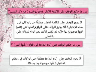 ‫السبب؟‬ ‫ذكر‬ ‫مع‬ ) ْ‫م‬‫ُــ‬‫ه‬‫ُـو‬‫ن‬َ‫ز‬َ‫و‬َ‫و‬( ‫األولى‬ ‫الكلمة‬ ‫على‬ ‫الوقف‬ ‫حكم‬ ‫ما‬ :‫س‬
‫في‬ ‫كان‬ ‫لو‬ ‫حتى‬ ‫مطلقًا‬ ‫األولى‬ ‫الكلمة‬ ‫على‬ ‫الوقف‬ ‫يجوز‬ ‫ال‬
)‫(هم‬ ‫عن‬ ‫وفصلها‬ ‫الواو‬ ‫على‬ ‫الوقف‬ ‫يجوز‬ ‫فال‬ !.‫اإلختبار‬ ‫مقام‬
‫على‬ ‫للداللة‬ ‫الواو‬ ‫بعد‬ ‫األلف‬ ‫تكتب‬ ‫لم‬ ‫وألنه‬ ‫بها‬ ‫موصولة‬ ‫ألنها‬
‫الفصل‬.
‫؟‬ )‫النبي‬ ‫يأيها‬ ( ‫قوله‬ ‫في‬ )‫النداء‬ ‫(ياء‬ ‫على‬ ‫الوقف‬ ‫حكم‬ ‫ما‬ :‫س‬
‫مقام‬ ‫في‬ ‫كان‬ ‫لو‬ ‫حتى‬ ‫مطلقًا‬ )‫النداء‬ ‫(ياء‬ ‫على‬ ‫الوقف‬ ‫يجوز‬ ‫ال‬
‫بعدها‬ ‫بما‬ ‫موصولة‬ ‫ألنها‬ !.‫اإلختبار‬
 