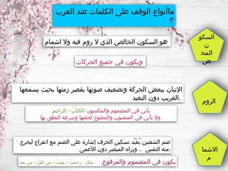 ‫العرب‬ ‫عند‬ ‫الكلمات‬ ‫على‬ ‫الوقف‬ ‫ماأنواع‬
‫؟‬
‫السكو‬
‫ن‬
‫المح‬
‫ض‬
‫الروم‬
‫االشما‬
‫م‬
‫يسمعها‬ ‫بحيث‬ ‫زمنها‬ ‫بقصر‬ ‫صوتها‬ ‫وتضعيف‬ ‫الحركة‬ ‫ببعض‬ ‫اإلتيان‬
‫البعيد‬ ‫دون‬ ‫القريب‬.
،‫والمكسور‬ ‫المضموم‬ ‫في‬ ‫يأتي‬
ِ‫م‬‫الرحي‬ - ُ‫ب‬‫الكتا‬
‫بها‬ ‫النطق‬ ‫وسرعة‬ ‫لخفتها‬ ‫والمفتوح‬ ‫المنصوب‬ ‫في‬ ‫يأتي‬ ‫وال‬.
‫ليخرج‬ ‫انفراج‬ ‫مع‬ ‫الضم‬ ‫على‬ ‫إشارة‬ ‫الحرف‬ ‫تسكين‬ ‫ْد‬‫ي‬َ‫ع‬ُ‫ب‬ ‫الشفتين‬ ‫ضم‬
‫األعمى‬ ‫دون‬ ‫المبصر‬ ‫ويراه‬ .. ‫النفس‬ ‫منه‬.
.‫والمرفوع‬ ‫المضموم‬ ‫في‬ ‫يكون‬
ُ‫د‬‫بع‬ ‫من‬ – ُ‫ل‬‫قب‬ ‫من‬ – ُ‫ث‬‫يبع‬ – ُ‫ت‬‫رحم‬ : ‫مثال‬
‫اشمام‬ ‫وال‬ ‫فيه‬ ‫روم‬ ‫ال‬ ‫الذي‬ ‫الخالص‬ ‫السكون‬ ‫هو‬
‫الحركات‬ ‫جميع‬ ‫في‬ ‫ويكون‬
 