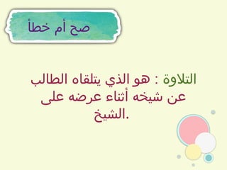 ‫خطأ‬ ‫أم‬ ‫صح‬
‫التالوة‬
‫الطالب‬ ‫يتلقاه‬ ‫الذي‬ ‫هو‬ :
‫على‬ ‫عرضه‬ ‫أثناء‬ ‫شيخه‬ ‫عن‬
‫الشيخ‬.
 