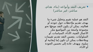 11
‫ما‬ ‫شيء‬ ‫وتحليل‬ ‫تقييم‬ ‫عملية‬ ‫هو‬ ‫النقد‬
‫أو‬ ‫جودته‬ ‫حول‬ ‫مالحظات‬ ‫تقديم‬ ‫بهدف‬
‫نحو‬ ‫ا‬ً‫ه‬‫موج‬ ‫النقد‬ ‫يكون‬ ‫أن‬ ‫يمكن‬ .‫فعاليته‬
‫مثل‬ ‫المواضيع‬ ‫من‬ ‫واسعة‬ ‫مجموعة‬
‫أو‬ ،‫السياسات‬ ،‫األداء‬ ،‫الفنية‬ ‫األعمال‬
‫تقييمات‬ ‫تقديم‬ ‫النقد‬ ‫يتضمن‬ .‫السلوكيات‬
‫أو‬ ‫إيجابية‬ ‫إما‬ ‫تكون‬ ‫أن‬ ‫يمكن‬ ‫ومالحظات‬
‫الجودة‬ ‫تحسين‬ ‫إلى‬ ‫عادة‬ ‫ويهدف‬ ،‫سلبية‬
‫األداء‬ ‫أو‬
.
،‫هدام‬ ،‫(بناء‬ ‫وأنواعه‬ ‫النقد‬ ‫تعريف‬
)‫مباشر‬ ‫غير‬ ،‫مباشر‬
 