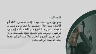 14
14
‫البناء‬ ‫النقد‬
‫و‬J‫أ‬ ‫األداء‬ ‫ين‬J‫تحس‬ ‫ى‬J‫إل‬ ‫يهدف‬ ‫د‬J‫النق‬ ‫ن‬J‫م‬ ‫نوع‬ ‫و‬J‫ه‬
‫يات‬JJJ‫وتوص‬ ‫مالحظات‬ ‫م‬JJJ‫تقدي‬ ‫خالل‬ ‫ن‬JJJ‫م‬ ‫الجودة‬
،‫ي‬J
J‫إيجاب‬ ‫ه‬J
J‫بأن‬ ‫د‬J
J‫النق‬ ‫ن‬J
J‫م‬ ‫النوع‬ ‫هذا‬ ‫ز‬J
J‫يتمي‬ .‫مفيدة‬
‫ز‬J
‫ك‬‫ير‬ .‫ملموسة‬ ‫ج‬J
‫ئ‬‫نتا‬ ‫ق‬J
‫ي‬‫تحق‬ ‫نحو‬ ‫ه‬J
‫ج‬‫ومو‬ ،‫ي‬J
‫ه‬‫توجي‬
‫ط‬J‫فق‬ ‫ز‬J‫التركي‬ ‫ن‬J‫م‬ً ‫بدال‬ ‫والتطور‬ ‫و‬J‫النم‬ ‫ز‬J‫تعزي‬ ‫ى‬J‫عل‬
‫السلبيات‬ ‫أو‬ ‫األخطاء‬ ‫على‬
.
 