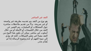 16
16
‫المباشر‬ ‫غير‬ ‫النقد‬
‫واضحة‬ ‫غير‬ ‫بطريقة‬ ‫تقديمه‬ ‫يتم‬ ‫النقد‬ ‫من‬ ‫نوع‬ ‫هو‬
‫مباشرة‬ ‫مالحظات‬ ‫تقديم‬ ‫من‬ ً ‫بدال‬ .‫صريحة‬ ‫غير‬ ‫أو‬
‫عن‬ ‫التعبير‬ ‫يتم‬ ،‫السلبيات‬ ‫أو‬ ‫المشكالت‬ ‫حول‬
‫خالل‬ ‫من‬ ‫أو‬ ‫األمثلة‬ ‫أو‬ ‫التلميحات‬ ‫خالل‬ ‫من‬ ‫النقد‬
‫من‬ ‫النوع‬ ‫هذا‬ ‫يكون‬ ‫أن‬ ‫يمكن‬ .‫مباشر‬ ‫غير‬ ‫أسلوب‬
‫يؤدي‬ ‫قد‬ ‫لكنه‬ ،‫السياقات‬ ‫بعض‬ ‫في‬ ‫ا‬ً‫د‬‫مفي‬ ‫النقد‬
‫لم‬ ‫إذا‬ ‫الرسالة‬ ‫وضوح‬ ‫عدم‬ ‫أو‬ ‫الفهم‬ ‫سوء‬ ‫إلى‬
‫بحذر‬ ‫م‬َّ‫د‬‫ق‬ُ‫ي‬
.
 