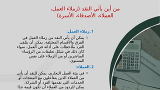 19
19
،‫العمل‬ ‫(زمالء‬ ‫النقد‬ ‫يأتي‬ ‫أين‬ ‫من‬
)‫األسرة‬ ،‫األصدقاء‬ ،‫العمالء‬
.1
‫العمل‬ ‫زمالء‬
:
o
‫في‬ ‫العمل‬ ‫زمالء‬ ‫من‬ ‫النقد‬ ‫يأتي‬ ‫أن‬ ‫يمكن‬
‫يتلقى‬ ‫أن‬ ‫يمكن‬ .‫المختلفة‬ ‫واألقسام‬ ‫الفرق‬
‫سواء‬ ،‫العمل‬ ‫في‬ ‫أدائه‬ ‫على‬ ‫مالحظات‬ ‫الفرد‬
‫الرؤساء‬ ‫من‬ ‫تعليقات‬ ‫شكل‬ ‫في‬ ‫ذلك‬ ‫كان‬
‫نفس‬ ‫على‬ ‫الزمالء‬ ‫من‬ ‫أو‬ ‫المباشرين‬
‫المستوى‬
.
.2
‫العمالء‬
:
o
‫يأتي‬ ‫أن‬ ‫للنقد‬ ‫يمكن‬ ،‫التجاري‬ ‫العمل‬ ‫بيئة‬ ‫في‬
‫أو‬ ‫المنتجات‬ ‫مع‬ ‫يتفاعلون‬ ‫الذين‬ ‫العمالء‬ ‫من‬
.‫الشركة‬ ‫أو‬ ‫الفرد‬ ‫يقدمها‬ ‫التي‬ ‫الخدمات‬
‫ا‬ً‫د‬‫ج‬ ‫قيمة‬ ‫تكون‬ ‫أن‬ ‫العمالء‬ ‫من‬ ‫للردود‬ ‫يمكن‬
 