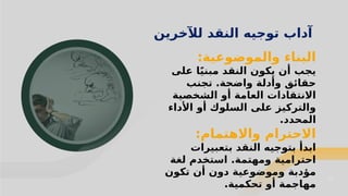 21
21
‫لآلخرين‬ ‫النقد‬ ‫توجيه‬ ‫آداب‬
:‫والموضوعية‬ ‫البناء‬
‫على‬ ‫ا‬ً‫ي‬‫مبن‬ ‫النقد‬ ‫يكون‬ ‫أن‬ ‫يجب‬
‫تجنب‬ .‫واضحة‬ ‫وأدلة‬ ‫حقائق‬
‫الشخصية‬ ‫أو‬ ‫العامة‬ ‫االنتقادات‬
‫األداء‬ ‫أو‬ ‫السلوك‬ ‫على‬ ‫والتركيز‬
.‫المحدد‬
:‫واالهتمام‬ ‫االحترام‬
‫بتعبيرات‬ ‫النقد‬ ‫بتوجيه‬ ‫ابدأ‬
‫لغة‬ ‫استخدم‬ .‫ومهتمة‬ ‫احترامية‬
‫تكون‬ ‫أن‬ ‫دون‬ ‫وموضوعية‬ ‫مؤدبة‬
.‫تحكمية‬ ‫أو‬ ‫مهاجمة‬
 