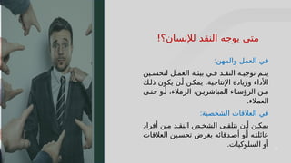 22
22
‫والمهن‬ ‫العمل‬ ‫في‬
:
‫ين‬J‫لتحس‬ ‫ل‬J‫العم‬ ‫ة‬J‫بيئ‬ ‫ي‬J‫ف‬ ‫د‬J‫النق‬ ‫ه‬J‫توجي‬ ‫م‬J‫يت‬
‫ك‬J‫ذل‬ ‫يكون‬ ‫ن‬J‫أ‬ ‫ن‬J‫يمك‬ .‫اإلنتاجية‬ ‫وزيادة‬ ‫األداء‬
‫ى‬J‫حت‬ ‫و‬J‫أ‬ ،‫الزمالء‬ ،‫ن‬J‫المباشري‬ ‫اء‬J‫الرؤس‬ ‫ن‬J‫م‬
‫العمالء‬
.
‫الشخصية‬ ‫العالقات‬ ‫في‬
:
‫أفراد‬ ‫ن‬J‫م‬ ‫د‬J‫النق‬ ‫ص‬J‫الشخ‬ ‫ى‬J‫يتلق‬ ‫ن‬J‫أ‬ ‫ن‬J‫يمك‬
‫العالقات‬ ‫ين‬J‫تحس‬ ‫بغرض‬ ‫دقائه‬J‫أص‬ ‫و‬J‫أ‬ ‫ه‬J‫عائلت‬
‫السلوكيات‬ ‫أو‬
.
!‫لإلنسان؟‬ ‫النقد‬ ‫يوجه‬ ‫متى‬
 