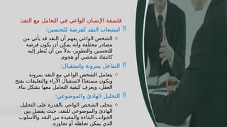 24
‫النقد‬ ‫مع‬ ‫التعامل‬ ‫في‬ ‫الواعي‬ ‫اإلنسان‬ ‫فلسفة‬
:

‫للتحسين‬ ‫كفرصة‬ ‫النقد‬ ‫استيعاب‬
:
o
‫من‬ ‫يأتي‬ ‫قد‬ ‫النقد‬ ‫أن‬ ‫يفهم‬ ‫الواعي‬ ‫الشخص‬
‫فرصة‬ ‫يكون‬ ‫أن‬ ‫يمكن‬ ‫وأنه‬ ‫مختلفة‬ ‫مصادر‬
‫إليه‬ ‫نظر‬ُ‫ي‬ ‫أن‬ ‫من‬ً ‫بدال‬ ،‫والتطوير‬ ‫للتحسين‬
‫هجوم‬ ‫أو‬ ‫شخصي‬ ‫كانتقاد‬
.

‫واستقبال‬ ‫بمرونة‬ ‫التفاعل‬
:
o
‫بمرونة‬ ‫النقد‬ ‫مع‬ ‫الواعي‬ ‫الشخص‬ ‫يتعامل‬
‫بفتح‬ ‫والتعليقات‬ ‫اآلراء‬ ‫الستقبال‬ ‫ا‬ً‫د‬‫مستع‬ ‫ويكون‬
‫بناء‬ ‫بشكل‬ ‫معها‬ ‫التعامل‬ ‫كيفية‬ ‫ويعرف‬ ،‫العقل‬
.

‫والموضوعي‬ ‫الهادئ‬ ‫التحليل‬
:
o
‫التحليل‬ ‫على‬ ‫بالقدرة‬ ‫الواعي‬ ‫الشخص‬ ‫يتحلى‬
‫بين‬ ‫يفصل‬ ‫حيث‬ ،‫للنقد‬ ‫والموضوعي‬ ‫الهادئ‬
‫واألسلوب‬ ‫النقد‬ ‫من‬ ‫والمفيدة‬ ‫البناءة‬ ‫الجوانب‬
‫تجاوزه‬ ‫أو‬ ‫تجاهله‬ ‫يمكن‬ ‫الذي‬
.
 