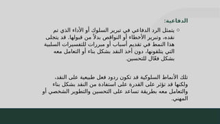 29
‫الدفاعية‬
:
o
‫تم‬ ‫الذي‬ ‫األداء‬ ‫أو‬ ‫السلوك‬ ‫تبرير‬ ‫في‬ ‫الدفاعي‬ ‫الرد‬ ‫يتمثل‬
‫يتجلى‬ ‫قد‬ .‫قبولها‬ ‫من‬ ً ‫بدال‬ ‫النواقص‬ ‫أو‬ ‫األخطاء‬ ‫وتبرير‬ ،‫نقده‬
‫السلبية‬ ‫للتفسيرات‬ ‫مبررات‬ ‫أو‬ ‫أسباب‬ ‫تقديم‬ ‫في‬ ‫النمط‬ ‫هذا‬
‫معه‬ ‫التعامل‬ ‫أو‬ ‫بناء‬ ‫بشكل‬ ‫النقد‬ ‫أخذ‬ ‫دون‬ ،‫يتلقونها‬ ‫التي‬
‫للتحسين‬ ‫ال‬ّ‫ع‬‫ف‬ ‫بشكل‬
.
،‫النقد‬ ‫على‬ ‫طبيعية‬ ‫فعل‬ ‫ردود‬ ‫تكون‬ ‫قد‬ ‫السلوكية‬ ‫األنماط‬ ‫تلك‬
‫بناء‬ ‫بشكل‬ ‫النقد‬ ‫من‬ ‫استفادة‬ ‫على‬ ‫القدرة‬ ‫على‬ ‫تؤثر‬ ‫قد‬ ‫ولكنها‬
‫أو‬ ‫الشخصي‬ ‫والتطوير‬ ‫التحسين‬ ‫على‬ ‫تساعد‬ ‫بطريقة‬ ‫معه‬ ‫والتعامل‬
‫المهني‬
.
 