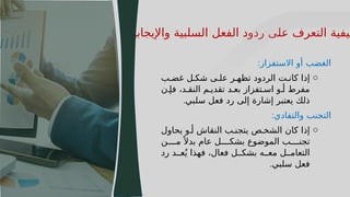 30
‫واإليجابية‬ ‫السلبية‬ ‫الفعل‬ ‫ردود‬ ‫على‬ ‫التعرف‬ ‫كيفية‬
‫االستفزاز‬ ‫أو‬ ‫الغضب‬
:
o
‫ب‬J‫غض‬ ‫ل‬J‫شك‬ ‫ى‬J‫عل‬ ‫ر‬J‫تظه‬ ‫الردود‬ ‫ت‬J‫كان‬ ‫إذا‬
‫ن‬J‫فإ‬ ،‫د‬J‫النق‬ ‫م‬J‫تقدي‬ ‫د‬J‫بع‬ ‫تفزاز‬J‫اس‬ ‫و‬J‫أ‬ ‫مفرط‬
‫سلبي‬ ‫فعل‬ ‫رد‬ ‫إلى‬ ‫إشارة‬ ‫يعتبر‬ ‫ذلك‬
.
‫والتفادي‬ ‫التجنب‬
:
o
‫يحاول‬ ‫و‬J‫أ‬ ‫النقاش‬ ‫ب‬J‫يتجن‬ ‫ص‬J‫الشخ‬ ‫كان‬ ‫إذا‬
‫ن‬JJJJ‫م‬ً ‫بدال‬ ‫عام‬ ‫ل‬JJJJ‫بشك‬ ‫الموضوع‬ ‫ب‬JJJJ‫تجن‬
‫رد‬ ‫د‬JJ‫ع‬ُ‫ي‬ ‫فهذا‬ ،‫فعال‬ ‫ل‬JJ‫بشك‬ ‫ه‬JJ‫مع‬ ‫ل‬JJ‫التعام‬
‫سلبي‬ ‫فعل‬
.
 