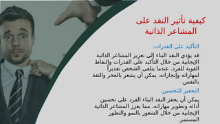 33
‫على‬ ‫النقد‬ ‫تأثير‬ ‫كيفية‬
‫الذاتية‬ ‫المشاعر‬
‫القدرات‬ ‫على‬ ‫التأكيد‬
:
‫الذاتية‬ ‫المشاعر‬ ‫تعزيز‬ ‫إلى‬ ‫البناء‬ ‫النقد‬ ‫يؤدي‬ ‫قد‬
‫والنقاط‬ ‫القدرات‬ ‫على‬ ‫التأكيد‬ ‫خالل‬ ‫من‬ ‫اإليجابية‬
ً‫تقديرا‬ ‫الشخص‬ ‫يتلقى‬ ‫عندما‬ .‫للفرد‬ ‫القوية‬
‫والثقة‬ ‫بالفخر‬ ‫يشعر‬ ‫أن‬ ‫يمكن‬ ،‫وإنجازاته‬ ‫لمهاراته‬
‫بالنفس‬
.
‫للتحسين‬ ‫التحفيز‬
:
‫تحسين‬ ‫على‬ ‫الفرد‬ ‫البناء‬ ‫النقد‬ ‫يحفز‬ ‫أن‬ ‫يمكن‬
‫الذاتية‬ ‫المشاعر‬ ‫يعزز‬ ‫مما‬ ،‫مهاراته‬ ‫وتطوير‬ ‫أدائه‬
‫والتطور‬ ‫بالنمو‬ ‫الشعور‬ ‫خالل‬ ‫من‬ ‫اإليجابية‬
‫المستمر‬
.
 