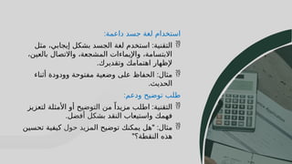 48
48
‫داعمة‬ ‫جسد‬ ‫لغة‬ ‫استخدام‬
:

‫التقنية‬
:
‫مثل‬ ،‫إيجابي‬ ‫بشكل‬ ‫الجسد‬ ‫لغة‬ ‫استخدم‬
،‫بالعين‬ ‫واالتصال‬ ،‫المشجعة‬ ‫واإليماءات‬ ،‫االبتسامة‬
‫وتقديرك‬ ‫اهتمامك‬ ‫إلظهار‬
.

‫مثال‬
:
‫أثناء‬ ‫وودودة‬ ‫مفتوحة‬ ‫وضعية‬ ‫على‬ ‫الحفاظ‬
‫الحديث‬
.
‫ودعم‬ ‫توضيح‬ ‫طلب‬
:

‫التقنية‬
:
‫لتعزيز‬ ‫األمثلة‬ ‫أو‬ ‫التوضيح‬ ‫من‬ ً‫مزيدا‬ ‫اطلب‬
‫أفضل‬ ‫بشكل‬ ‫النقد‬ ‫واستيعاب‬ ‫فهمك‬
.

‫مثال‬
" :
‫تحسين‬ ‫كيفية‬ ‫حول‬ ‫المزيد‬ ‫توضيح‬ ‫يمكنك‬ ‫هل‬
‫النقطة؟‬ ‫هذه‬
"
 