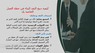 49
‫العمل‬ ‫خطة‬ ‫في‬ ‫البناء‬ ‫النقد‬ ‫دمج‬ ‫كيفية‬
‫بك‬ ‫الخاصة‬
‫وتحليله‬ ‫النقد‬ ‫استيعاب‬
:

‫بعناية‬ ‫استمع‬
:
‫تم‬ ‫الذي‬ ‫للنقد‬ ‫الكامل‬ ‫فهمك‬ ‫من‬ ‫تأكد‬
‫األمر‬ ‫لزم‬ ‫إذا‬ ‫توضيحية‬ ‫أسئلة‬ ‫اطرح‬ .‫تقديمه‬
.

‫الرئيسية‬ ‫الجوانب‬ ‫حدد‬
:
‫النقاط‬ ‫لتحديد‬ ‫النقد‬ ‫تحليل‬
‫التي‬ ‫المجاالت‬ ‫على‬ ‫والتعرف‬ ،‫تحسين‬ ‫إلى‬ ‫تحتاج‬ ‫التي‬
‫العمل‬ ‫خطة‬ ‫في‬ ‫منها‬ ‫االستفادة‬ ‫يمكن‬
.
‫النقد‬ ‫تأثير‬ ‫تقييم‬
:

‫األهمية‬ ‫مدى‬ ‫قيم‬
:
‫من‬ ‫نقطة‬ ‫كل‬ ‫أهمية‬ ‫مدى‬ ‫حدد‬
‫اعتبارك‬ ‫في‬ ‫ضع‬ .‫واستراتيجياتك‬ ‫ألهدافك‬ ‫بالنسبة‬ ‫النقد‬
‫المقترحة‬ ‫للتغييرات‬ ‫المحتمل‬ ‫األثر‬
.

‫الفوائد‬ ‫تحليل‬
:
‫يحسن‬ ‫أن‬ ‫للنقد‬ ‫يمكن‬ ‫كيف‬ ‫استعرض‬
‫المحتملة‬ ‫الفوائد‬ ‫وتحديد‬ ،‫خطتك‬ ‫نتائج‬ ‫من‬ ‫أو‬ ‫أدائك‬ ‫من‬
‫تحقيقها‬ ‫يمكن‬ ‫التي‬
.
 