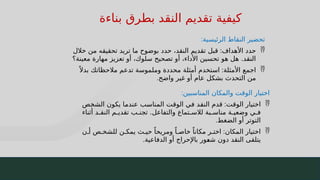 54
‫بناءة‬ ‫بطرق‬ ‫النقد‬ ‫تقديم‬ ‫كيفية‬
‫الرئيسية‬ ‫النقاط‬ ‫تحضير‬
:

‫األهداف‬ ‫حدد‬
:
‫خالل‬ ‫من‬ ‫تحقيقه‬ ‫تريد‬ ‫ما‬ ‫بوضوح‬ ‫حدد‬ ،‫النقد‬ ‫تقديم‬ ‫قبل‬
‫معينة؟‬ ‫مهارة‬ ‫تعزيز‬ ‫أو‬ ،‫سلوك‬ ‫تصحيح‬ ‫أو‬ ،‫األداء‬ ‫تحسين‬ ‫هو‬ ‫هل‬ .‫النقد‬

‫األمثلة‬ ‫اجمع‬
:
ً ‫بدال‬ ‫مالحظاتك‬ ‫تدعم‬ ‫وملموسة‬ ‫محددة‬ ‫أمثلة‬ ‫استخدم‬
‫واضح‬ ‫غير‬ ‫أو‬ ‫عام‬ ‫بشكل‬ ‫التحدث‬ ‫من‬
.
‫المناسبين‬ ‫والمكان‬ ‫الوقت‬ ‫اختيار‬
:

‫ت‬J
‫ق‬‫الو‬ ‫اختيار‬
:
‫ص‬J
‫خ‬‫الش‬ ‫يكون‬ ‫ا‬J
‫م‬‫عند‬ ‫ب‬J
‫س‬‫المنا‬ ‫ت‬J
‫ق‬‫الو‬ ‫ي‬J
‫ف‬ ‫د‬J
‫ق‬‫الن‬ ‫قدم‬
‫أثناء‬ ‫د‬J
J‫النق‬ ‫م‬J‫تقدي‬ ‫ب‬J
J‫تجن‬ .‫والتفاعل‬ ‫تماع‬J‫لالس‬ ‫بة‬J
J‫مناس‬ ‫ة‬J
J‫وضعي‬ ‫ي‬J
J‫ف‬
‫الضغط‬ ‫أو‬ ‫التوتر‬
.

‫المكان‬ ‫اختيار‬
:
‫ن‬J‫أ‬ ‫ص‬J‫للشخ‬ ‫ن‬J‫يمك‬ ‫ث‬J‫حي‬ ً‫ومريحا‬ ً‫ا‬J‫خاص‬ ً‫مكانا‬ ‫ر‬J‫اخت‬
‫الدفاعية‬ ‫أو‬ ‫باإلحراج‬ ‫ور‬J
‫ع‬‫ش‬ ‫دون‬ ‫النقد‬ ‫يتلقى‬
.
 
