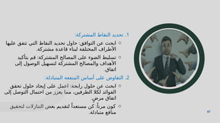 57
57
.1
‫المشتركة‬ ‫النقاط‬ ‫تحديد‬
:
o
‫التوافق‬ ‫عن‬ ‫ابحث‬
:
‫عليها‬ ‫تتفق‬ ‫التي‬ ‫النقاط‬ ‫تحديد‬ ‫حاول‬
‫مشتركة‬ ‫قاعدة‬ ‫لبناء‬ ‫المختلفة‬ ‫األطراف‬
.
o
‫المشتركة‬ ‫المصالح‬ ‫على‬ ‫الضوء‬ ‫تسليط‬
:
‫بتأكيد‬ ‫قم‬
‫إلى‬ ‫الوصول‬ ‫لتسهيل‬ ‫المشتركة‬ ‫والمصالح‬ ‫األهداف‬
‫اتفاق‬
.
.2
‫المتبادلة‬ ‫المنفعة‬ ‫أساس‬ ‫على‬ ‫التفاوض‬
:
o
‫رابحة‬ ‫حلول‬ ‫عن‬ ‫ابحث‬
:
‫تحقق‬ ‫حلول‬ ‫إيجاد‬ ‫على‬ ‫اعمل‬
‫إلى‬ ‫التوصل‬ ‫احتمال‬ ‫من‬ ‫يعزز‬ ‫مما‬ ،‫الطرفين‬ ‫لكال‬ ‫الفوائد‬
ٍ‫مرض‬ ‫اتفاق‬
.
o
ً‫مرنا‬ ‫كون‬
:
‫لتحقيق‬ ‫التنازالت‬ ‫بعض‬ ‫لتقديم‬ ً‫مستعدا‬ ‫كن‬
‫متبادلة‬ ‫منافع‬
.
 