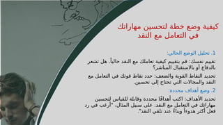 60
1
.
‫الحالي‬ ‫الوضع‬ ‫تحليل‬
:
‫تشعر‬ ‫هل‬ .ً‫حاليا‬ ‫النقد‬ ‫مع‬ ‫تعاملك‬ ‫كيفية‬ ‫بتقييم‬ ‫قم‬ :‫نفسك‬ ‫تقييم‬
‫المباشر؟‬ ‫باالستقبال‬ ‫أو‬ ‫بالدفاع‬
‫مع‬ ‫التعامل‬ ‫في‬ ‫قوتك‬ ‫نقاط‬ ‫حدد‬ :‫والضعف‬ ‫القوية‬ ‫النقاط‬ ‫تحديد‬
‫تحسين‬ ‫إلى‬ ‫تحتاج‬ ‫التي‬ ‫والمجاالت‬ ‫النقد‬
.
2
.
‫محددة‬ ‫أهداف‬ ‫وضع‬
:
‫لتحسين‬ ‫للقياس‬ ‫وقابلة‬ ‫محددة‬ ‫ا‬ً‫ف‬‫أهدا‬ ‫اكتب‬ :‫األهداف‬ ‫تحديد‬
‫رد‬ ‫في‬ ‫"أرغب‬ ،‫المثال‬ ‫سبيل‬ ‫على‬ .‫النقد‬ ‫مع‬ ‫التعامل‬ ‫في‬ ‫مهاراتك‬
‫النقد‬ ‫تلقي‬ ‫عند‬ ً‫ء‬‫وبنا‬ ً‫هدوءا‬ ‫أكثر‬ ‫فعل‬
."
‫مهاراتك‬ ‫لتحسين‬ ‫خطة‬ ‫وضع‬ ‫كيفية‬
‫النقد‬ ‫مع‬ ‫التعامل‬ ‫في‬
 